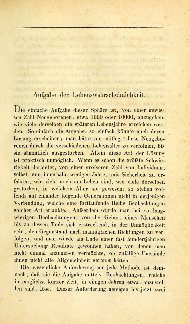 Aufgabe der Lebenswahrsclieinliclikeit. 'ö IJie einfache Aufgabe dieser Sphäre ist, von einer gewis- sen Zahl Neugeborenen, etwa 1000 oder 10000, anzugeben, wie viele derselben die späteren Lebensjahre erreichen wer- den. So einfach die Aufgabe, so einfach könnte auch deren Lösung erscheinen; man hätte nur nöthig, diese Neugebo- renen durch die verschiedenen Lebensalter zu verfolgen, bis sie sämmtlich ausgestorben. Allein diese Art der Lösung ist praktisch unmöglich. Wenn es schon die gröfste Schwie- rigkeit darbietet, von einer gröfseren Zahl von Individuen, selbst nur innerhalb weniger Jahre, mit Sicherheit zu er- fahren, wie viele noch am Leben sind, wie viele derselben gestorben, in welchem Alter sie gewesen: so stehen vol- lends auf einander folgende Generationen nicht in derjenigen Verbindung, welche eine fortlaufende Reihe Beobachtungen solcher Art erlaubte. Aufserdem würde man bei so lang- wierigen Beobachtungen, von der Geburt eines Menschen bis zu dessen Tode sich erstreckend, in der Unmöglichkeit sein, den Gegenstand nach mannigfachen Richtungen zu ver- folgen, und man würde am Ende einer fast hundertjährigen Untersuchung Resultate gewonnen haben, von denen man nicht einmal anzugeben vermöchte, ob zufällige Umstände ihnen nicht alle Allgemeinheit geraubt hätten. Die wesentliche Anforderung an jede Methode ist dem- nach, dafs sie die Aufgabe mittelst Beobachtungen, welche in möglichst kurzer Zeit, in einigen Jahren etwa, anzustel- len sind, löse. Dieser Anforderung genügen bis jetzt zwei