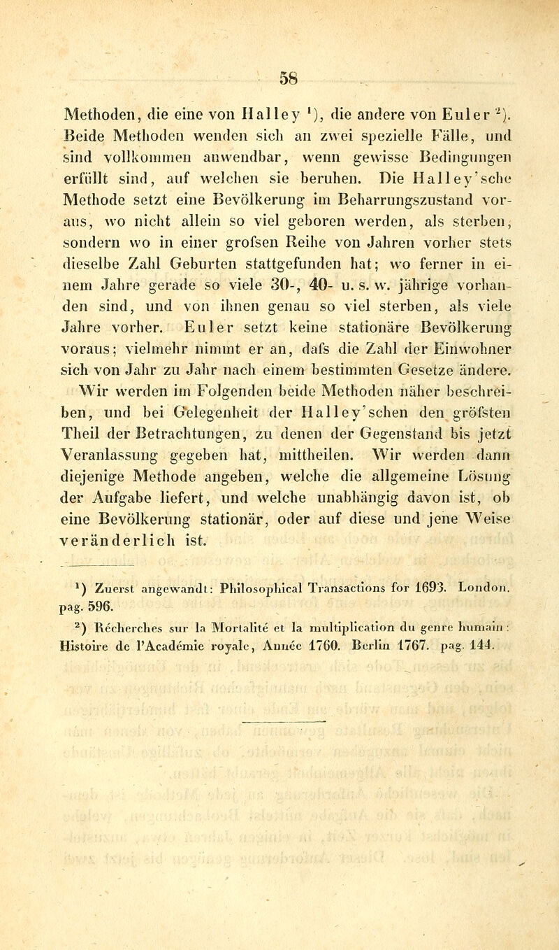 Methoden, die eine von Hai ley '), die andere von Euler '^). Beide Methoden wenden sich an zwei spezielle Fälle, und sind vollkommen anwendbar, wenn gewisse Bedingungen erfüllt sind, auf welchen sie beruhen. Die Hai ley'sehe Methode setzt eine Bevölkerung im Beharrungszustand vor- aus, wo nicht allein so viel geboren werden, als sterben, sondern wo in einer grofsen Reihe von Jahren vorher stets dieselbe Zahl Geburten stattgefunden hat; wo ferner in ei- nem Jahre gerade so viele 30-, 40- u. s. w. jährige vorhan- den sind, und von ihnen genau so viel sterben, als viele Jahre vorher. Eni er setzt keine stationäre Bevölkerung voraus; vielmehr nimmt er an, dafs die Zahl der Einwohner sich von Jahr zu Jalir nach einem bestimmten Gesetze ändere. Wir werden im Folgenden beide Methoden näher beschrei- ben, und bei Gelegenheit der Halley'schen den gröfsten Theil der Betrachtungen, zu denen der Gegenstand bis jetzt Veranlassung gegeben hat, mittheilen. Wir werden dann diejenige Methode angeben, welche die allgemeine Lösung der Aufgabe liefert, und welche unabhängig davon ist, ob eine Bevölkerung stationär, oder auf diese und jene Weise veränderlich ist. ^) Zuerst angewandt: Philosopliical Transactions for 1693. London, pag. 596. ^) Recherclies sur la Mortalite et la multiplicatlon du genre Immaui: Histolre de l'Acaderalc royale, Annec 1760. Berlin 1767. pag. 144.