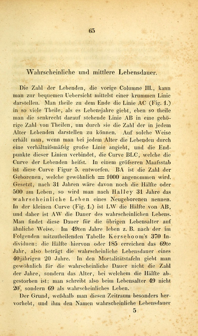 Walirscheinliclie und mittlere Lebensdauer. Die Zahl der Lebenden, die vorige Columne III., kann man zur bequemen Uebersicht mittelst einer krummen Linie darstellen. Man theile zu dem Ende die Linie AC (Fig. 1.) in so viele Theile, als es Lebensjahre giebt, eben so theile man die senkrecht darauf stehende Linie AB in eine gehö- rige Zahl von Theilen, um durch sie die Zahl der in jedem Alter Lebenden darstellen zu können. Auf solche Weise erhält man, wenn man bei jedem Alter die Lebenden durch eine verhältnifsmäfsig grofse Linie angiebt, und die End- punkte dieser Linien verbindet, die Curve BLC, welche die Curve der Lebenden heifst. In einem gröfseren Maafsstab ist diese Curve Figur 5. entworfen. BA ist die Zahl der Gebor<3nen, welche gewöhnlich =1000 angenommen wird. Gesetzt, nach 31 Jahren wäre davon noch die Hälfte oder 500 am Leben, so wird man nach Halley 31 Jahre das wahrscheinliche Leben eines Neugeborenen nennen. In der kleinen Curve (Fig. 1.) ist LW die Hälfte von AB, und daher ist AW die Dauer des wahrscheinlichen Lebens. Man findet diese Dauer für die übrigen Lebensalter auf ähnliche Weise. Im 49ten Jahre leben z. B. nach der im Folgenden mitzutheilenden Tabelle Kerseboom's 370 In- dividuen; die Hälfte hiervon oder 185 erreichen das 69te Jahr, also beträgt die wahrscheinliche Lebensdauer eines 40jährigen 20 Jahre. In den Mortalitätstafeln giebt man gewöhnlich für die wahrscheinliche Dauer nicht die Zahl der Jahre, sondern das Alter, bei welchem die Hälfte ab- gestorben ist; man schreibt also beim Lebensalter 49 nicht 20*, sondern 69 als wahrscheinliches Leben. Der Grund, wefshalb man diesen Zeitraum besonders her- vorhebt, und ihm den Namen wahrscheinliche Lebensdauer 5