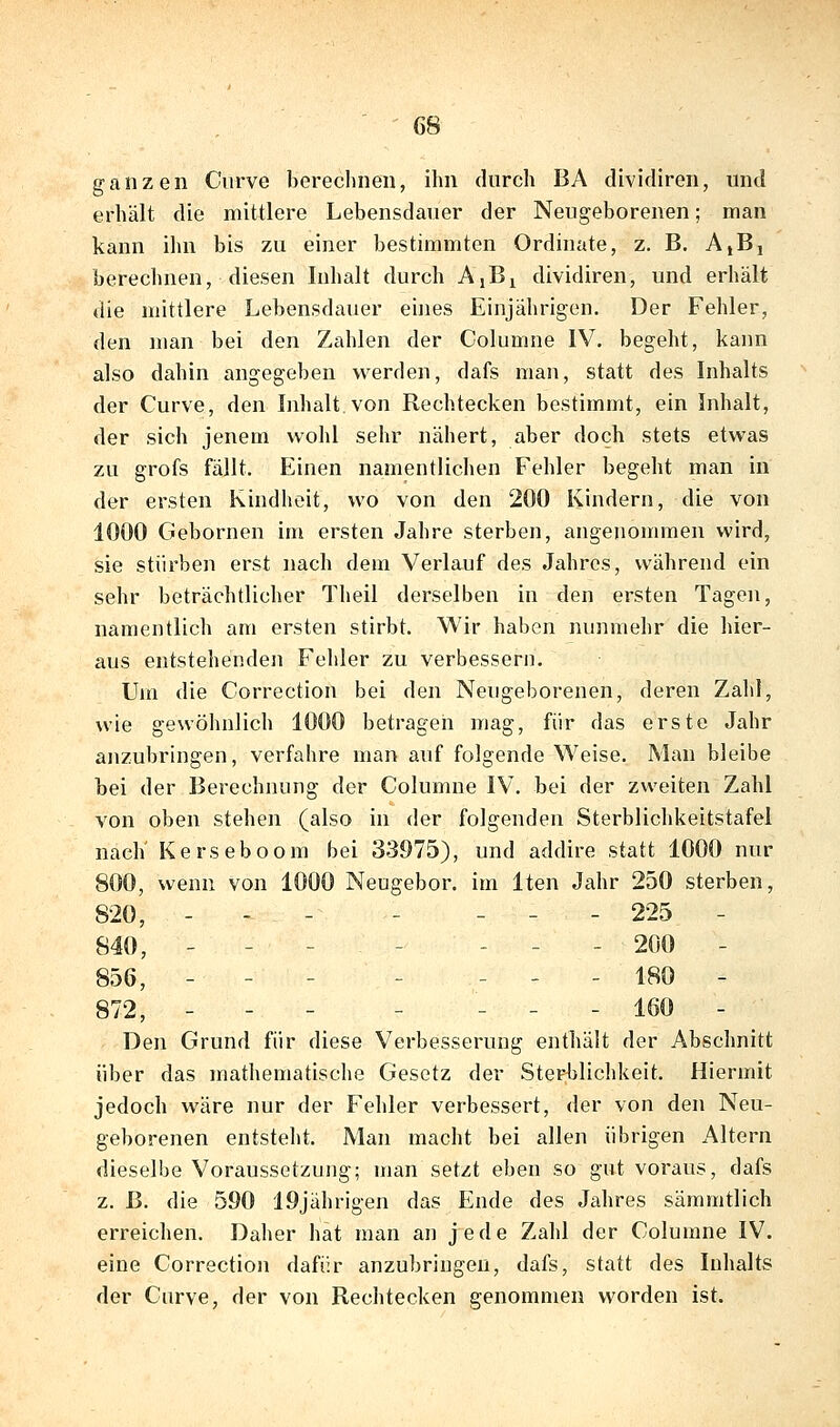 ganzen Ciirve berechnen, ihn durch BA divitliren, und erhält die mittlere Lebensdauer der Neugeborenen; man kann ihn bis zu einer bestimmten Ordinate, z. B. AiB, berechnen, diesen Inhalt durch AjB^ dividiren, und erhält die mittlere Lebensdauer eiiies Einjährigen. Der Fehler, den man bei den Zahlen der Columne IV. begeht, kann also dahin angegeben werden, dafs man, statt des Inhalts der Curve, den Inhalt von Rechtecken bestimmt, ein Inhalt, der sich jenem vvolil sehr nähert, aber doch stets etwas zu grofs fällt. Einen namentlichen Fehler begeht man in der ersten Kindheit, wo von den 200 Kindern, die von 1000 Gebornen im ersten Jahre sterben, angenommen wird, sie stürben erst nach dem Verlauf des Jahres, während ein sehr beträchtlicher Theil derselben in den ersten Tagen, namentlich am ersten stirbt. Wir haben nunmehr die hier- aus entstehenden Fehler zu verbessern. Um die Correction bei den Neugeborenen, deren Zalil, wie gewöhnlich 1000 betragen mag, für das erste Jahr anzubringen, verfahre man auf folgende Weise. Man bleibe bei der Berechnung der Columne IV. bei der zweiten Zahl von oben stehen (also in der folgenden Sterblichkeitstafel nach' Kerseboom bei 33975), und addire statt 1000 nur 800, wenn von 1000 Neugebor, im Iten Jahr 250 sterben, 820, - - - - _ - - 225 - 840, - - - - - - - 200 - 856, - - - - _ _ . 180 - 872, - - - - _ _ . 160 - Den Grund für diese Verbesserung enthält der Abschnitt über das mathematische Gesetz der Sterblichkeit. Hiermit jedoch wäre nur der Fehler verbessert, der von den Neu- geborenen entsteht. Man macht bei allen übrigen Altern dieselbe Voraussetzung; man setzt eben so gut voraus, dafs z. ß. die 590 19jährigen das Ende des Jahres sämmtlich erreichen. Daher hat man an jede Zahl der Columne IV. eine Correction dafür anzubringen, dafs, statt des Inhalts der Curve, der von Rechtecken genommen worden ist.