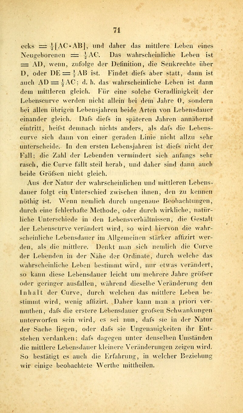 ecks = ij[AC«AB], und daher das mittlere Lebeu eines Neugeborenen = ^A€. Das wahrscheinliche Leben ist = AD, wenn, zufolge der Definition, die Senkrechte über D, oder DE = ^AB ist. Findet diefs aber statt, dann ist auch AD = :^AC; d. h. das wahrscheinliche Leben ist dann dem mittleren gleich. Für eine solche Geradlinigkeit der Lebenscurve werden nicht allein bei dem Jahre 0, sondern bei allen übrigen Lebensjahren beide Arten von Lebensdauer einander gleich. Dafs diefs in späteren Jahren annähernd eintritt, heifst demnach nichts anders, als dafs die Lebens- curve sich dann von einer geraden Linie nicht allzu sehr unterscheide.- Li den ersten Lebensjahren ist diefs nicht der Fall; die Zahl der Lebenden vermindert sich anfangs sehr rasch, die Curve fällt steil herab, und daher sind dann auch beide Gröfsen nicht gleich. Aus der Natur der wahrscheinlichen und mittleren Lebens- dauer folgt ein Unterschied zwischen ihnen, den zu kennen nöthig ist. Wenn nemlich durch ungenaue Beobachtinigen, durch eine fehlerhafte Methode, oder durch wirkliche, natür- liche Unterschiede in den Lebensverhältnissen, die Gestalt der Lebenscurve verändert wird, so wird hiervon die wahr- scheinliche Lebensdauer im Allgemeinen stärker affizirt wer- den, als die mittlere. Denkt man sich nemlich die Curve der Lebenden in der Nähe der Ordinate, durch welche das wahrscheinliche Leben bestinunt wird, nur etwas verändert, so kann diese Lebensdauer leicht um mehrere Jahre gröfser oder geringer ausfallen, während dieselbe Veränderung den Inhalt der Curve, durch welchen das mittlere Leben be- stimmt wird, wenig affizirt. Daher kann man a priori ver- muthen, dafs die erstere Lebensdauer grofsen Schwankungen unterworfen sein wird, es sei nun, dafs sie in der Natur der Sache liegen, oder dafs sie Ungenauigkeiten ihr Ent- stehen verdanken; dafs dagegen unter denselben Umständen die mittlere Lebensdauer kleinere Veränderungen zeigen wird. So bestätigt es auch die Erfahrung, in welcher Beziehung wir einige beobachtete Werthe mittheilen.