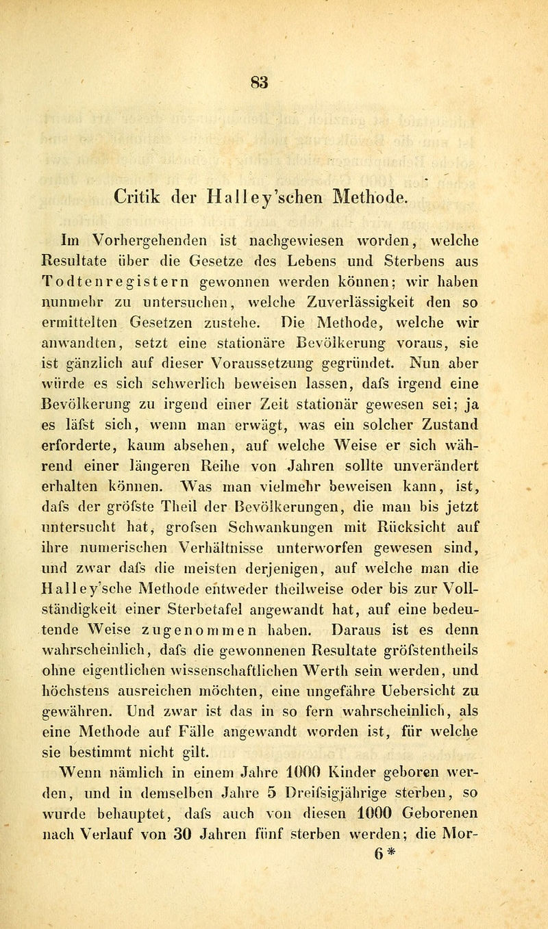 Critik der Hailey'sehen Methode. Im Vorhergehenden ist nachgewiesen worden, welche Resultate über die Gesetze des Lebens und Sterbens aus Todtenregistern gewonnen werden können; wir haben nunmehr zu untersuchen, welche Zuverlässigkeit den so ermittelten Gesetzen zustehe. Die Methode, welche wir anwandten, setzt eine stationäre Bevölkerung voraus, sie ist gänzlich auf dieser Voraussetzung gegründet. Nun aber würde es sich schwerlich beweisen lassen, dafs irgend eine Bevölkerung zu irgend einer Zeit stationär gewesen sei; ja es läfst sich, wenn man erwägt, was ein solcher Zustand erforderte, kaum absehen, auf welche Weise er sich wäh- rend einer längeren Reihe von Jahren sollte unverändert erhalten können. Was man vielmehr beweisen kann, ist, dafs der gröfste Theil der Bevölkerungen, die man bis jetzt untersucht hat, grofsen Schwankungen mit Rücksicht auf ihre numerischen Verhältnisse unterworfen gewesen sind, und zwar dafs die meisten derjenigen, auf welche man die Halley'sche Methode eiitweder theilweise oder bis zur Voll- ständigkeit einer Sterbetafel angewandt hat, auf eine bedeu- tende Weise zugenommen haben. Daraus ist es denn wahrscheinlich, dafs die gewonnenen Resultate gröfstentheils ohne eigentlichen wissenschaftlichen Werth sein werden, und höchstens ausreichen möchten, eine ungefähre Uebersicht zu gewäliren. Und zwar ist das in so fern wahrscheinlich, als eine Methode auf Fälle angewandt worden ist, für welche sie bestimmt nicht gilt. Wenn nämlich in einem Jahre 1000 Kinder geboren wer- den, und in demselben Jahre 5 Dreifsigjährige sterben, so wurde behauptet, dafs auch von diesen 1000 Geborenen nach Verlauf von 30 Jahren fünf sterben werden; die Mor- 6*