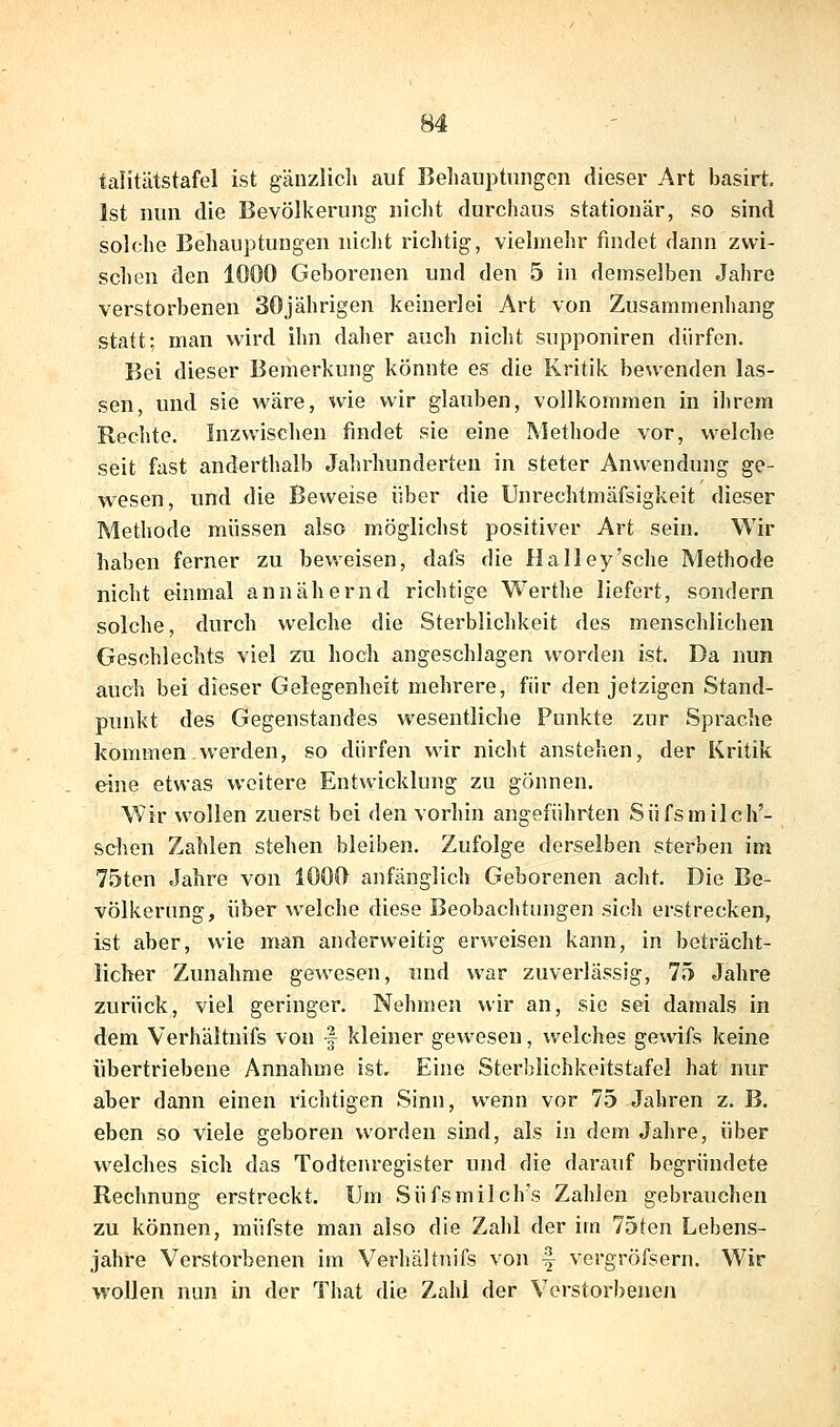 falitätstafel ist gänzlicli auf Beliauptiingen dieser Art basirt, Ist nun die Bevölkerung nicht durchaus stationär, so sind solche Behauptungen nicht richtig, vielmehr findet dann zwi- schen den 1000 Geborenen und den 5 in demselben Jahre verstorbenen 30jährigen keinerlei Art von Zusammenhang statt; man wird ihn daher auch niclit supponiren dürfen. Bei dieser Bemerkung könnte es die Kritik bewenden las- sen, und sie wäre, wie wir glauben, vollkommen in ihrem Rechte. Inzwischen findet sie eine Methode vor, welche seit fast anderthalb Jahrhunderten in steter Anwendung ge- wesen, und die Beweise über die Unrechtmäfsigkeit dieser Methode müssen also möglichst positiver Art sein. Wir haben ferner zu beweisen, dafs die Halley'sehe Methode nicht einmal annähernd richtige Werthe liefert, sondern solche, durch welche die Sterblichkeit des menschlichen Geschlechts viel zu hoch angeschlagen worden ist. Da nun auch bei dieser Gelegenheit mehrere, für den jetzigen Stand- punkt des Gegenstandes wesentliche Punkte zur Sprache kommen werden, so dürfen wir nicht anstehen, der Kritik eine etwas weitere Entwicklung zu gönnen. Wir wollen zuerst bei den vorhin angeführten Süfsmilch'- schen Zahlen stehen bleiben. Zufolge derselben sterben im 75ten Jahre von 1000 anfänglich Geborenen acht. Die Be- völkerung, über welche diese Beobachtungen sich erstrecken, ist aber, wie man anderweitig erweisen kann, in beträcht- licher Zunahme gewesen, und war zuverlässig, 75 Jahre zurück, viel geringer. Nehmen wir an, sie sei damals in dem Verhältnifs von -f kleiner gewesen, welches gewifs keine übertriebene Annahme ist. Eine Sterblichkeitstafel hat nur aber dann einen richtigen Sinn, wenn vor 75 Jahren z. B. eben so viele geboren worden sind, als in dem Jahre, über welches sich das Todtenregister und die darauf begründete Rechnung erstreckt. Um Süfsmilch's Zahlen gebrauchen zu können, müfste man also die Zahl der im 75ten Lebens- jahre Verstorbenen im Verhältnifs von f vergröfsern. Wir wollen nun in der That die Zahl der Verstorbenen