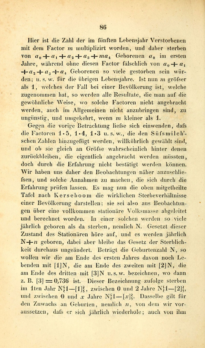 Hier ist die Zahl der im fünften Lebensjahr Verstorbenen mit dem Factor m nuiltiplizirt worden, und daher sterben von ÖQ + ^1+ ^2 + ^3+ ^^4 Geborenen «„ im ersten Jahre, während ohne diesen Factor fälschlich von «(, + «! H-«2 + '^3H~^4 Geborenen so viele gestorben sein wür- den; u. s. w. für die übrigen Lebensjahre. Ist nun vi gröfser als 1, welches der Fall bei einer Bevölkerung ist, welche zugenommen hat, so werden alle Resultate, die man auf die gewöhnliche Weise, wo solche Factoren nicht angebracht werden, auch im Allgemeinen nicht anzubringen sind, zu ungünstig, und umgekehrt, wenn m kleiner als 1. Gegen die vorige Betrachtung liefse sich einwenden, dafs die Factoren 1»5, 1*4, 1*3 u. s. w., die den Süfsmilch'- scheii Zahlen hinzugefügt werden, willkührlich gewählt sind, und ob sie gleich an Gröfse wahrscheinlich hinter denen zurückbleiben, die eigentlich angebracht werden müssten, doch durch die Erfahrung nicht bestätigt werden können. Wir haben uns daher den Beobachtungen näher anzuschlie- fsen, und solche Annahmen zu machen, die sich durch die Erfahrung prüfen lassen. Es mag nun die oben mitgetheilte Tafel nach Kerseboom die wirklichen Sterbeverhältnisse einer Bevölkerung darstellen; sie sei also aus Beobachtun- gen über eine vollkommen stationäre Volksmasse abgeleitet und berechnet worden. In einer solchen werden so viele jährlich geboren als da sterben, nemlich N. Gesetzt dieser Zustand des Stationären höre auf, und es werden jährlich N+^i geboren, dabei aber bleibe das Gesetz der Sterblich- keit durchaus ungeändert. Beträgt die Geburtenzahl N, so wollen wir die am Ende des ersten Jahres davon noch Le- benden mit [1]N, die am Ende des zweiten mit [2]N, die am Ende des dritten mit [3]N u.s. w. bezeichnen, wo dann z.B. [3] = 0,736 ist. Dieser Bezeichnung zufolge sterben im Iten Jahr N|l—[1]}, zwischen 0 und 2 Jahre N|l—[2]|, und zwischen O und x Jahre N[l — [x\\. Dasselbe gilt für den Zuwachs au Geburten, nemlich ii, von dem wir vor- aussetzen, dafs er sich jährlich wiederhole; auch von ihm