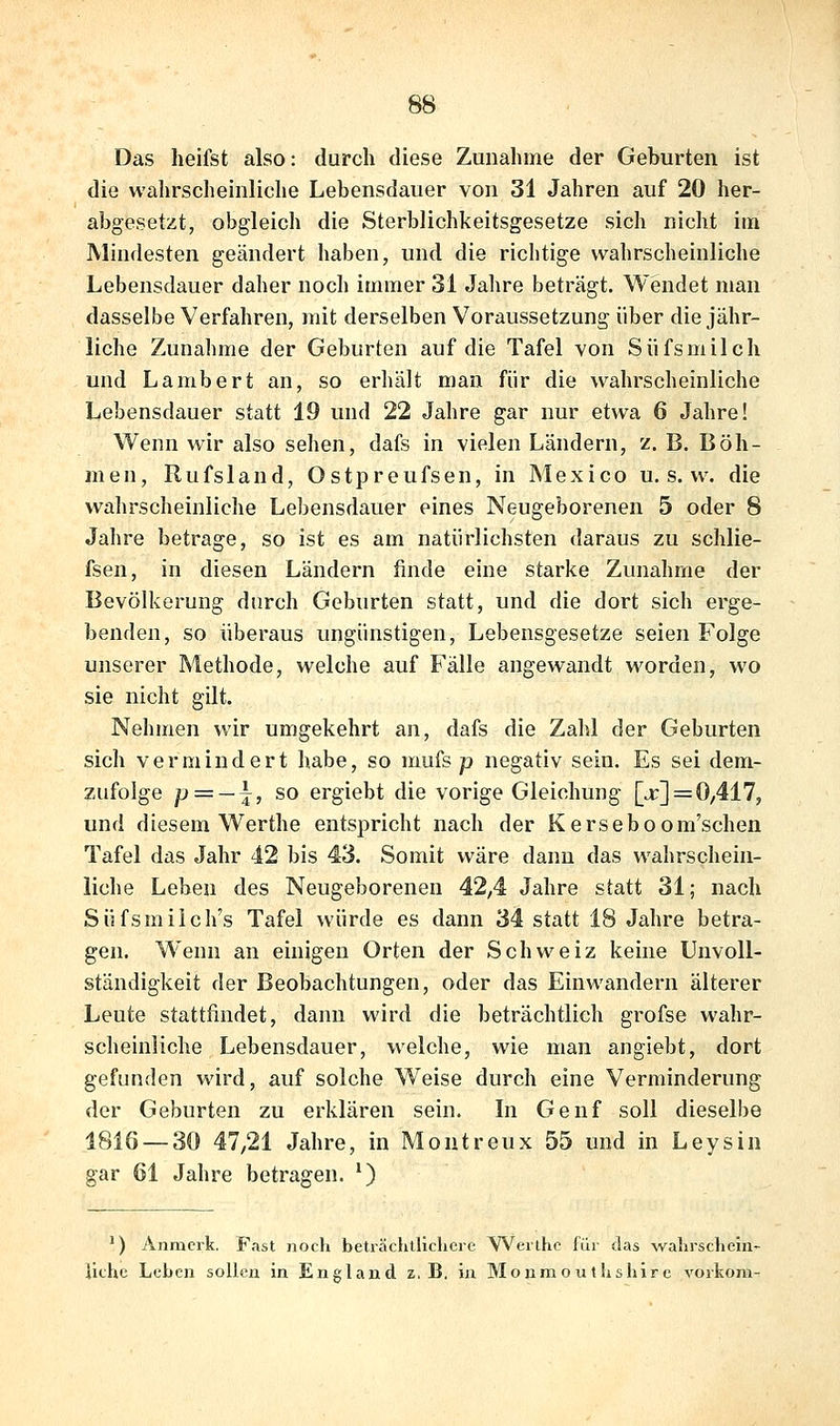 Das heifst also: durch diese Zunahme der Geburten ist die wahrscheinliche Lebensdauer von 31 Jahren auf 20 her- abgesetzt, obgleich die Sterblichkeitsgesetze sich nicht im Mindesten geändert haben, und die richtige wahrscheinliche Lebensdauer daher noch immer 31 Jahre beträgt. Wendet man dasselbe Verfahren, mit derselben Voraussetzung über die jähr- liche Zunahme der Geburten auf die Tafel von Süfsmilch und Lambert an, so erhält man für die wahrscheinliche Lebensdauer statt 19 und 22 Jahre gar nur etwa 6 Jahre! Wenn wir also sehen, dafs in vielen Ländern, z. B. Böh- men, Rufsland, Ostpreufsen, in Mexico u. s. w. die wahrscheinliche Lebensdauer eines Neugeborenen 5 oder 8 Jahre betrage, so ist es am natürlichsten daraus zu schlie- fsen, in diesen Ländern finde eine starke Zunahme der Bevölkerung durch Geburten statt, und die dort sich erge- benden, so überaus ungünstigen, Lebensgesetze seien Folge unserer Methode, welche auf Fälle angewandt worden, wo sie nicht gilt. Nehmen wir umgekehrt an, dafs die Zahl der Geburten sich vermindert habe, so mufs p negativ sein. Es sei dem- zufolge p = — ^, so ergiebt die vorige Gleichung [j;] = 0,417, und diesem Werthe entspricht nach der Kerseboom'schen Tafel das Jahr 42 bis 43. Somit wäre dann das wahrschein- liche Leben des Neugeborenen 42,4 Jahre statt 31; nach Süfsmilch's Tafel würde es dann 34 statt 18 Jahre betra- gen. Wenn an einigen Orten der Schweiz keine Unvoll- ständigkeit der Beobachtungen, oder das Einwandern älterer Leute stattfindet, dann wird die beträchtlich grofse wahr- scheinliche Lebensdauer, welche, wie man angiebt, dort gefunden wird, auf solche Weise durch eine Verminderung der Geburten zu erklären sein. In Genf soll dieselbe 1816 — 30 47/21 Jahre, in Montreux 55 und in Leysin gar 61 Jahre betragen. ') ') Anmcrk. Fast noch beträclillicLerc Weilhc für tlas walirsclieiii- liche Leben sollen in England z.B. in Monmouthshlrc voikom-