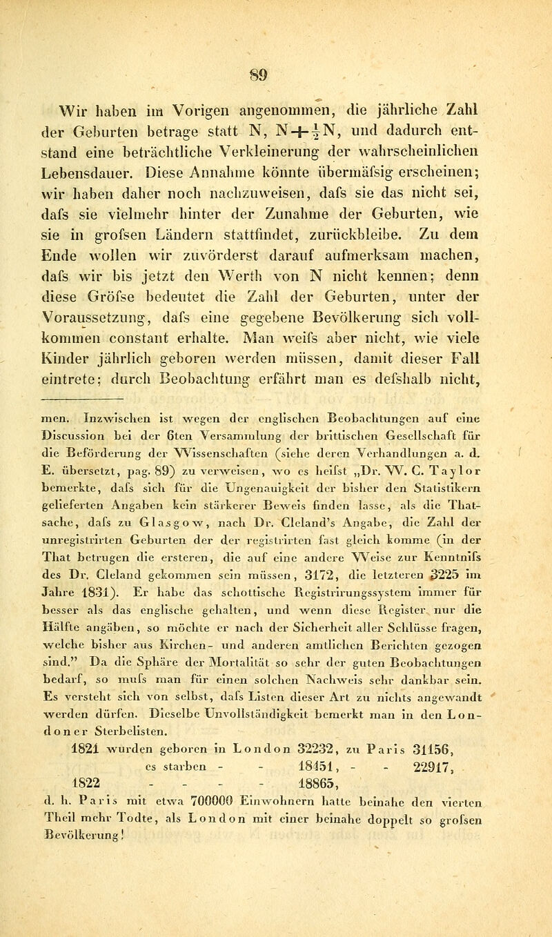 Wir haben im Vorigen angenommen, die jährliche Zahl der Geburten betrage statt N, N + |N, und dadurch ent- stand eine beträchtliclie Verkleinerung der wahrscheinlichen Lebensdauer. Diese Annahme könnte übermäfsig erscheinen; wir haben daher noch nachzuweisen, dafs sie das nicht sei, dafs sie vielmehr hinter der Zunahme der Geburten, wie sie in grofsen Ländern stattfindet, zurückbleibe. Zu dem Ende wollen wir zuvörderst darauf aufmerksam machen, dafs wir bis jetzt den Werth von N nicht kennen; denn diese Gröfse bedeutet die Zahl der Geburten, unter der Voraussetzung, dafs eine gegebene Bevölkerung sich voll- kommen constant erhalte. Man weifs aber nicht, wie viele Kinder jährlich geboren werden müssen, damit dieser Fall eintrete; durch Beobachtung erfährt man es defshalb nicht, men. Inzwischen Ist wegen der cnglisclien Beobachtungen auf eine Discussion bei der 6ten Versammlung der brittlschen Gesellschaft für die Beförderung der YS'^issenscliaften (siehe deren Verhandlungen a. d. E. übersetzt, pag. 89) zu verweisen, ^vo es heifst „Dr. VV. C. Taylor bemerkte, dafs sich für die Ungenauigkeit der bisher den Statistikern gelieferten Angaben kein stärkerer Be^veis finden lasse, als die That- sache, dafs zu Glasgow, nach Dr. Cleland's Angabe, die Zahl der unregistrirten Geburten der der registrirten fast gleich komme (in der That betrugen die ersteren, die auf eine andere VS'^eise zur Kenntnifs des Dr. Cleland gekommen sein müssen, 3172, die letzteren 3225 im Jahre 1831). Er habe das schottische Registrirungssystem immer für besser als das englische gehalten, und wenn diese Register nur die Hälfte angäben, so möchte er nach der Sicherheit aller Schlüsse fragen, welche bisher aus Kirchen- und anderen amtlichen Berichten gezogen sind. Da die Sphäre der Mortalität so sehr der guten Beobachtungen bedarf, so mufs man für einen solchen Nachweis sehr dankbar sein. Es versteht sich von selbst, dafs Listen dieser Art zu nichts angewandt werden dürfen. Dieselbe Unvollständigkeit bemerkt man in den Lon- doner Sterbclisten. 1821 wurden geboren in London 32232, zu Paris 31156, es starben - - 18451, - - 22917, 1822 - - . - 18865, d. h. Paris mit etwa 700000 Einwohnern liatte beinahe den vierten Theil mehr Todte, als London mit einer beinahe doppelt so grofsen Bevölkerun!