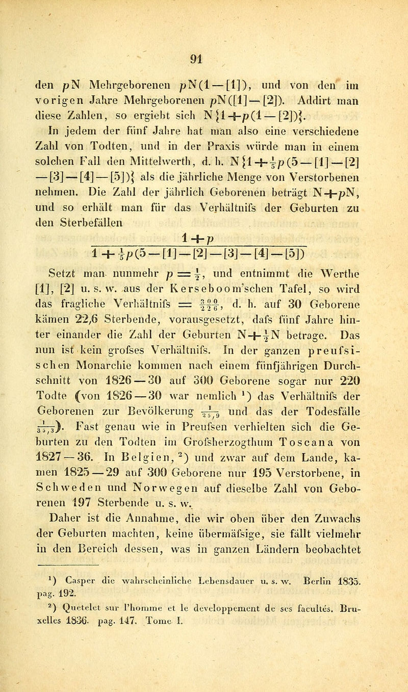 den pN Mehrgeborenen pN(l — [1]), und von den im vorigen Jahre Mehrgeborenen />N([1]—[2]). Addirt man diese Zahlen, so ergiebt sich N|l+p(l — [2])^. In jedem der fihif Jahre hat man also eine verschiedene Zahl von Todten, und in der Praxis würde man in einem solchen Fall den Mittelwerth, d.h. N^l-|-|p(5 —[1] — [2] — [^] — [4] — [5])} als die jährliche Menge von Verstorbenen nehmen. Die Zahl der jährlich Geborenen beträgt N+pN, und so erhält man für das Verhältnifs der Geburten zu den Sterbefällen 1+p 1+i P (5 - [1] - [2] - [3] - [4J - [5]) Setzt man nunmehr p = ^, und entnimmt die Werthe [1], [2] u. s. w. aus der Kerseboom'schen Tafel, so wird das fragliche Verhältnifs = fff, d. h. auf 30 Geborene kämen 22,6 Sterbende, vorausgesetzt, dafs fünf Jahre hin- ter einander die Zahl der Geburten N+^N betrage. Das nun ist kein grofses Verhältnifs. In der ganzen preufsi- schen Monarchie kommen nach einem fünfjährigen Durch- schnitt von 1826 — 30 auf 300 Geborene sogar nur 220 Todte (von 1826 — 30 war nemlich ') das Verhältnifs der Geborenen zur Bevölkerung ~g und das der Todesfälle g-jT^-)- Fast genau wie in Preufsen verhielten sich die Ge- burten zu den Todten im Grofsherzogthum Toscana von 1827 — 36. In Belgien,^) und zwar auf dem Lande, ka- men 1825 — 29 auf 300 Geborene nur 195 Verstorbene, in Schweden und Norwegen auf dieselbe Zahl von Gebo- renen 197 Sterbende u. s. w. Daher ist die Annahme, die wir oben über den Zuwachs der Geburten machten, keine übermäfsige, sie fallt vielmehr in den Bereich dessen, was in ganzen Ländern beobachtet *) Casjier die wahrscheinliche Lebensdauer u. s. w. Berlin 1835. pag. 192. ^) Quetelet sur l'homme et Ic developpemcnt de scs facultes. Biu- xelles 1836. pag. 147. Tome I.