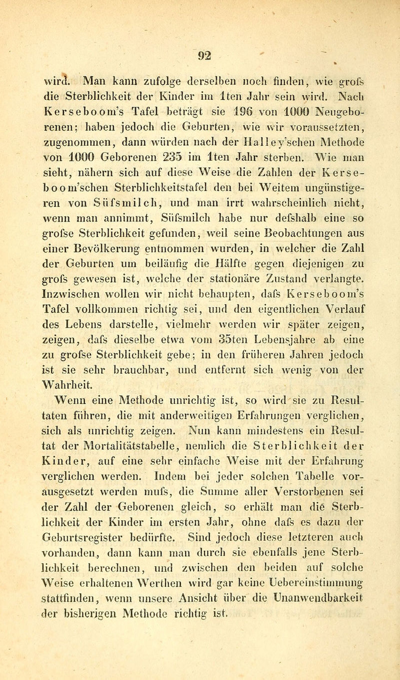 wira. Man kann zufolge derselben nocli finden, wie grofs die Sterblichkeit der Kinder im Iten Jahr sein wird. Nach Kerseboom's Tafel beträgt sie 196 von 1000 Neugebo- renen; haben jedoch die Geburten, wie wir voraussetzten, zugenommen, dann würden nach der Halley'schen Methode von 1000 Geborenen 235 im Iten Jahr sterben. Wie man sieht, nähern sich auf diese Weise die Zahlen der Kerse- boom'schen Sterblichkeitstafel den bei Weitem ungünstige- ren von Süfsmilch, und man irrt wahrscheinlich nicht, wenn man annimmt, Süfsmilch habe nur defshalb eine so grofse Sterblichkeit gefunden, weil seine Beobachtungen aus einer Bevölkerung entnommen wurden, in welcher die Zahl der Geburten um beiläufig die Hälfte gegen diejenigen zu grofs gewesen ist, welche der stationäre Zustand verlangte. Inzwischen wollen wir nicht behaupten, dafs Kerseboom's Tafel vollkommen richtig sei, und den eigentlichen Verlauf des Lebens darstelle, vielmehr werden wir später zeigen, zeigen, dafs dieselbe etwa vom 35ten Lebensjahre ab eine zu grofse Sterblichkeit gebe; in den früheren Jahren jedoch ist sie sehr brauchbar, und entfernt sich w^enig von der Wahrheit. Wenn eine Methode unrichtig ist, so wird sie zu Resul- taten führen, die mit anderweitigen Erfahrungen verglichen, sich als unrichtig zeigen. Nun kann mindestens ein Resul- tat der Mortalitätstabelle, nemlich die Sterblichkeit der Kinder, auf eine sehr einfache Weise mit der Erfahrung verglichen werden. Indem bei jeder solchen Tabelle vor- ausgesetzt werden mufs, die Summe aller Verstorbenen sei der Zahl der Geborenen gleich, so erhält man di6 Sterb- lichkeit der Kinder im ersten Jahr, ohne dafs es dazu der Geburtsregister bedürfte. Sind jedoch diese letzteren auch vorhanden, dann kann mau durch sie ebenfalls jene Sterb- lichkeit berechnen, und zwischen den beiden auf solche Weise erhaltenen Werthen wird gar keine Uebereinstimmung stattfinden, wenn unsere Ansicht über die Unanwendbarkeit der bisherigen Methode richtig ist.