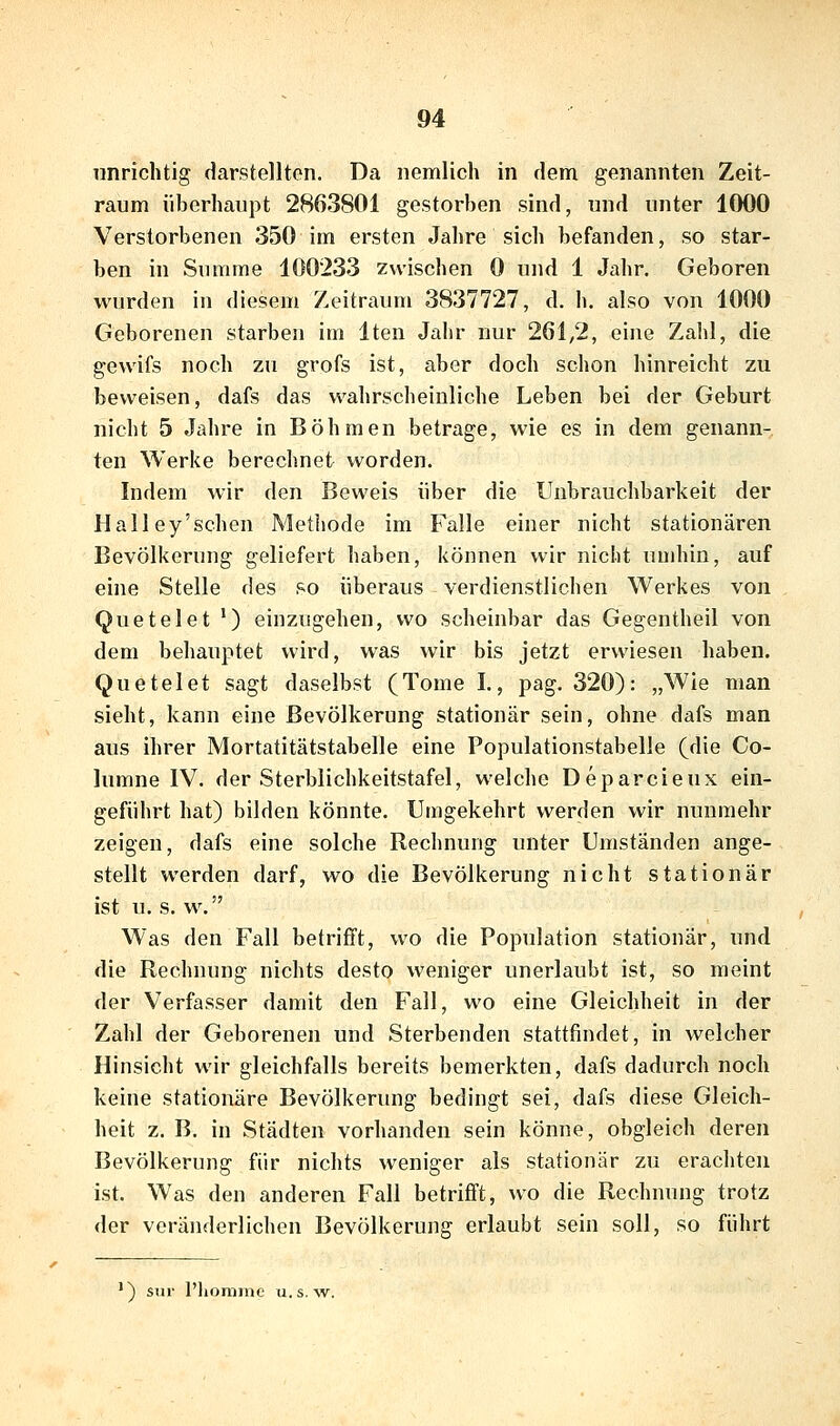 unrichtig darstellten. Da nemlich in dem genannten Zeit- raum überhaupt 2863801 gestorben sind, und unter 1000 Verstorbenen 350 im ersten Jahre sich befanden, so star- ben in Summe 100233 zwischen 0 und 1 Jahr. Geboren wurden in diesem Zeitraum 3837727, d. h. also von 1000 Geborenen starben im Iten Jahr nur 261,2, eine Zalil, die gewifs noch zu grofs ist, aber doch schon hinreicht zu beweisen, dafs das wahrscheinliche Leben bei der Geburt nicht 5 Jahre in Böhmen betrage, wie es in dem genann- ten Werke berechnet worden. Indem wir den Beweis über die Unbrauchbarkeit der Halley'sehen Methode im Falle einer nicht stationären Bevölkerung geliefert haben, können wir nicht umhin, auf eine Stelle des so überaus verdienstlichen Werkes von Quetelet ') einzugehen, wo scheinbar das Gegentheil von dem behauptet wird, was wir bis jetzt erwiesen haben. Quetelet sagt daselbst (Tome I., pag. 320): „Wie man sieht, kann eine Bevölkerung stationär sein, ohne dafs man aus ihrer Mortatitätstabelle eine Populationstabelle (die Co- lumne IV. der Sterblichkeitstafel, welche Deparcieux ein- geführt hat) bilden könnte. Umgekehrt werden wir nunmehr zeigen, dafs eine solche Rechnung unter Umständen ange- stellt werden darf, wo die Bevölkerung nicht stationär ist u. s. w. Was den Fall betrifft, wo die Population stationär, und die Rechnung nichts desto weniger unerlaubt ist, so meint der Verfasser damit den Fall, wo eine Gleichheit in der Zahl der Geborenen und Sterbenden stattfindet, in welcher Hinsicht wir gleichfalls bereits bemerkten, dafs dadurch noch keine stationäre Bevölkerung bedingt sei, dafs diese Gleich- heit z. B. in Städten vorhanden sein könne, obgleich deren Bevölkerung für nichts weniger als stationär zu erachten ist. Was den anderen Fall betrifft, wo die Rechnung trotz der veränderlichen Bevölkerung erlaubt sein soll, so führt ') siir l'liomme u.s. w.