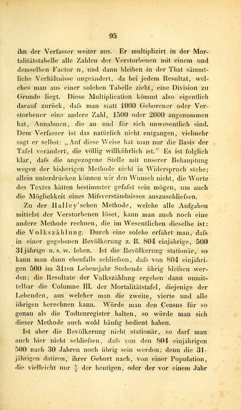 ihn clor Verfasser weiter aus. Er multiplizirt in der Mor- talitätstabelle alle Zahlen der Verstorbenen mit einem und demselben Factor n, und dann bleiben in der That sämmt- liche Verhältnisse ungeändert, da bei jedem Resultat, wel- ches man aus einer solchen Tabelle zieht, eine Division zu Grunde liegt. Diese Multiplication kömmt also eigentlich darauf zurück, dafs man statt 1000 Geborener oder Ver- storbener eine andere Zahl, 1500 oder 2000 angenommen hat, Annahmen, die an und für sich unwesentlich sind. Dem Verfasser ist das natürlich nicht entgangen, vielmehr sagt er selbst: „Auf diese Weise liat man nur die Basis der Tafel verändert, die völlig willkührlich ist. Es ist folglich klar, dafs die angezogene Stelle mit unserer Beliauptung wegen der bislierigen Methode nicht in Widerspruch stehe; allein unterdrücken können wir den Wunsch nicht, die Worte des Textes hätten bestimmter gefafst sein mögen, um auch die Möglichkeit eines Mifsverständnisses auszuschliefsen. Zu der Halley'schen Methode, welche alle Aufgaben mittelst der Verstorbenen löset, kann man auch noch eine andere Methode rechnen, die im Wesentlichen dieselbe ist: die Volkszählung. Durch eine solche erfährt man, dafs in einer gegebenen Bevölkerung z. ß. 804 einjährige, 500 3ljährige u. s. w. leben. Ist die Bevölkerung stationär,^ so kann man dann ebenfalls scliliefsen, dafs von 804 einjähri- gen 500 im 31ten Lebensjahr Stehende übrig bleiben wer- den; die Resultate der Volkszählung ergeben dann unmit- telbar die Columne III. der Mortalitätstafel, diejenige der Lebenden, aus welcher man die zweite, vierte und alle übrigen berechnen kann. W^ürde man den Census für so genau als die Todtenregister halten, so würde man sich dieser Methode auch wohl häutig bedient haben. Ist aber die Bevölkerung nicht stationär, so darf man auch hier nicht schliefsen, dafs von den 804 einjährigen 500 nach 30 Jahren noch übrig sein werden; denn die 31- jährigon datiren, ihrer Geburt nach, von einer Population, die vielleicht nur ^ der heutigen, oder der vor einem Jahr