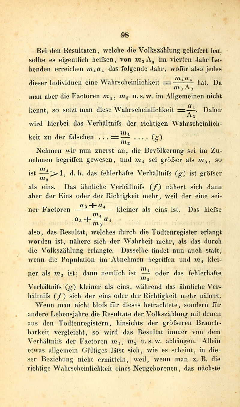 Bei den Resultaten, welche die Volkszählung geliefert hat, sollte es eigentlich heifsen, von mg A3 im vierten Jahr Le- benden erreichen 7^4«4 das folgende Jahr, wofür also jedes dieser Individuen eine Wahrscheinlichkeit = —^-~ hat. Da ms A3 man aber die Factoren m^, ms u. s.w. im Allgemeinen nicht kennt, so setzt man diese Wahrscheinlichkeit =-r^. Daher A3 wird hierbei das Verhältnifs der richtigen Wahrscheinlich- keit zu der falschen . . . = —- .... C^) ms ^ Nehmen wir nun zuerst an, die Bevölkerung sei im Zu- nehmen begriffen gewesen, und jn^ sei gröfser als 7/73, so ist —-7>i, d.h. das fehlerhafte Verhältnifs (g) ist gröfser 77I3 als eins. Das ähnliche Verhältnifs (/) nähert sich dann aber der Eins oder der Richtigkeit mehr, weil der eine sei- ner Factoren — kleiner als eins ist. Das hiefse 7M4 öaH «4 ms also, das Resultat, welches durch die Todtenregister erlangt worden ist, nähere sich der W^ahrheit mehr, als das durch die Volkszählung erlangte. Dasselbe findet nun auch statt, wenn die Population im Abnehmen begriffen und 77X4 klei- 7/2 ner als 7773 ist; dann nemlich ist —- oder das fehlerhafte 7773 Verhältnifs (§•) kleiner als eins, während das ähnliche Ver- hältnifs (f) sich der eins oder der Richtigkeit mehr nähert. Wenn man nicht blofs für dieses betrachtete, sondern für andere Lebensjahre die Resultate der Volkszählung mit denen aus den Todtenregistern, hinsichts der gröfseren Brauch- barkeit vergleicht, so wird das Resultat immer von dem Verhältnifs der Factoren 7771, m^ u. s. w. abhängen. Allein etwas allgemein Gültiges läfst sich, wie es scheint, in die- ser Beziehung nicht ermitteln, weil, wenn man z. B. die richtige Wahrscheinlichkeit eines Neugeborenen, das nächste