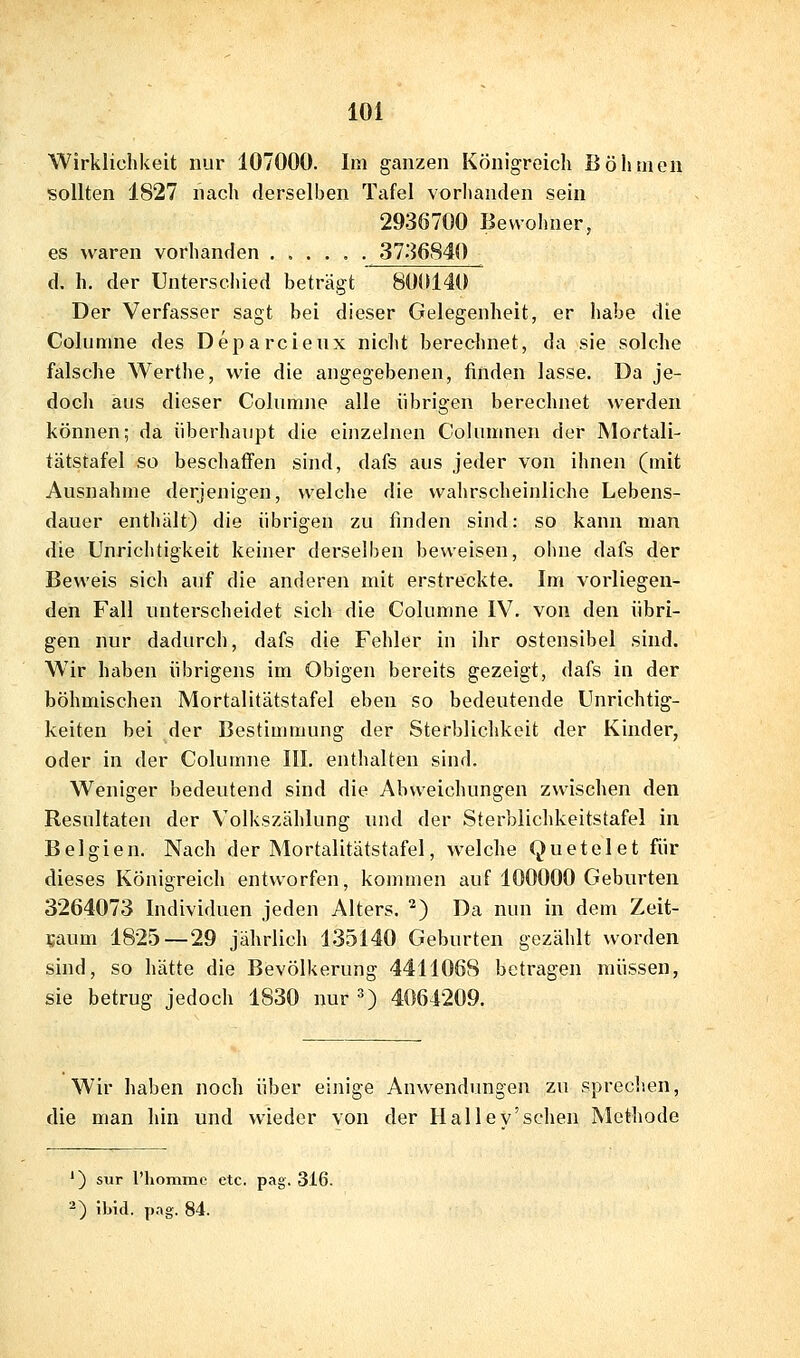 Wirklichkeit nur 107000. Im ganzen Königreich Böhmen sollten 1827 nach derselben Tafel vorhanden sein 2936700 Bewohner, es waren vorhanden 3736840 d, h. der Unterschied beträgt 800140 Der Verfasser sagt bei dieser Gelegenheit, er habe die Columne des Deparcieux nicht berechnet, da sie solche falsche Werthe, wie die angegebenen, finden lasse. Da je- doch aus dieser Columne alle übrigen berechnet werden können; da überhaupt die einzelnen Columnen der Mortali- tätstafel so beschaffen sind, dafs aus jeder von ihnen (mit Ausnahme derjenigen, welche die wahrscheinliche Lebens- dauer enthält) die übrigen zu finden sind: so kann man die Unrichtigkeit keiner derselben beweisen, ohne dafs der Beweis sich auf die anderen mit erstreckte. Im vorliegen- den Fall unterscheidet sich die Columne IV. von den übri- gen nur dadurch, dafs die Fehler in ihr ostensibel sind. Wir haben übrigens im Obigen bereits gezeigt, dafs in der böhmischen Mortalitätstafel eben so bedeutende Unrichtig- keiten bei der Bestimmung der Sterblichkeit der Kinder, oder in der Columne III. enthalten sind. Weniger bedeutend sind die Abweichungen zwischen den Resultaten der Volkszählung imd der Sterblichkeitstafel in Belgien. Nach der Mortalitätstafel, welche Quetelet für dieses Königreich entworfen, kommen auf 100000 Geburten 3264073 Individuen jeden Alters. ^) Da nun in dem Zeit- saum 1825—29 jährlich 135140 Geburten gezählt worden sind, so hätte die Bevölkerung 4411068 betragen müssen, sie betrug jedoch 1830 nur ^) 4064209. Wir haben noch über einige Anwendungen zu sprechen, die man hin und wieder von der Hallev'sehen Methode ') sur Phomme etc. pag. 316. -) Ibid. p.-.g. 84.