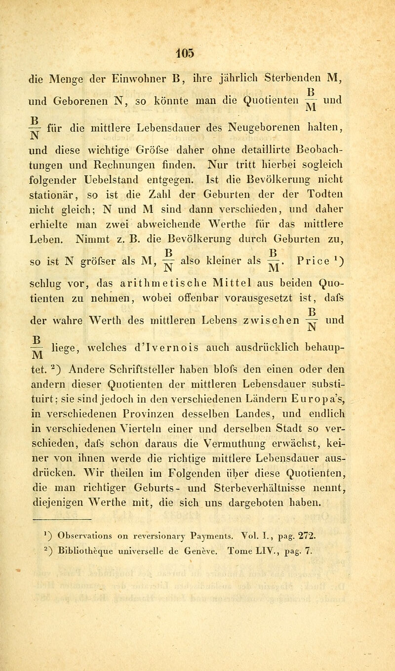 405 die Menge der Einwohner B, ihre jährlich Sterbenden M, p und Geborenen N, so könnte man die Quotienten — und — für die mittlere Lebensdauer des Neugeborenen halten, und diese wichtige Gröfse daher ohne detaillirte Beobach- tungen und Rechnungen finden. Nur tritt hierbei sogleich folgender Uebelstand entgegen. Ist die Bevölkerung nicht stationär, so ist die Zahl der Geburten der der Todten nicht gleich; N und M sind dann verschieden, und daher erhielte man zwei abweichende Werthe für das mittlere Leben. Nimmt z. B. die Bevölkerung durch Geburten zu, SO ist N gröfser als M, ^ also kleiner als —. Price ^) schlug vor, das arithmetische Mittel aus beiden Quo- tienten zu nehmen, wobei offenbar vorausgesetzt ist, dafs B der wahre Werth des mittleren Lebens zwischen ^ und ■D — liege, welches d'Ivernois auch ausdrücklich behaup- tet. '•^) Andere Schriftsteller haben blofs den einen oder den andern dieser Quotienten der mittleren Lebensdauer substi- tuirt; sie sind jedoch in den verschiedenen Ländern Europa's, in verschiedenen Provinzen desselben Landes, und endlich in verschiedenen Vierteln einer und derselben Stadt so ver- schieden, dafs schon daraus die Vermuthung erwächst, kei- ner von ihnen werde die richtige mittlere Lebensdauer aus- drücken. Wir theilen im Folgenden über diese Quotienten, die man richtiger Geburts- und Sterbeverhältnisse nennt, diejenigen Werthe mit, die sich uns dargeboten haben. ') Observations on reversionary Payraenls. Vol. I., pag. 272.