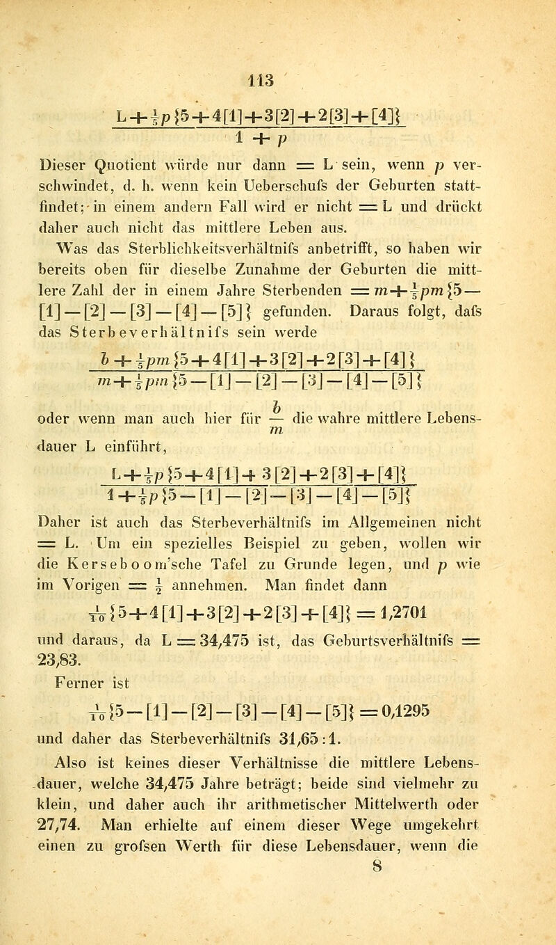 • L + ip^5 + 4[l]+3[2] + 2[3] + [4]} 1 + p Dieser Quotient würde nur dann ^ L sein, wenn p ver- schwindet, d. li. wenn kein Ueberschufs der Geburten statt- findet; in einem andern Fall wird er nicht :^ L und drückt daher auch nicht das mittlere Leben aus. Was das Sterblichkeitsverhältnifs anbetrifft, so haben wir bereits oben für dieselbe Zunahme der Geburten die mitt- lere Zahl der in einem Jahre Sterbenden :^m+^pm{5 — [1] — [2] — [3] — [4] — [5] I gefunden. Daraus folgt, dafs das Sterbeverhältnifs sein werde fc + |pm{5 + 4ri1+3r2]+2r3] + [4]| ;„+.p;nl5-[lJ-L2]-[:iJ-|4J-[5]} h oder wenn man auch hier für — die wahre mittlere Lebens- m dauer L einführt, L-l-|pl5+4ilH 3[2]+2[3]+ [411 i+|p|5-[l]-|2J-L-3J-[4J-[5]} Daher ist auch das Sterbeverhältnifs im Allgemeinen nicht = L. Um ein spezielles Beispiel zu geben, wollen wir die Kerseboom'sche Tafel zu Grunde legen, und p wie im Vorigen = ^ annehmen. Man findet dann TV^5-i-4[l] + 3[2]+2[3]-f-[4]| = 1,2701 und daraus, da L = 34^475 ist, das Geburtsverhältnifs := 23,83. Ferner ist 3^15- [1] - [2] - [3] - [4] _ [.5]| = 04295 und daher das Sterbeverhältnifs 31,65:1. Also ist keines dieser Verhältnisse die mittlere Lebens- -dauer, welche 34,475 Jahre beträgt; beide sind vielmehr zu klein, und daher auch ihr arithmetischer Mittelwerth oder 27,74. Man erhielte auf einem dieser Wege umgekehrt einen zu grofsen Werth für diese Lebensdauer, wenn die 8