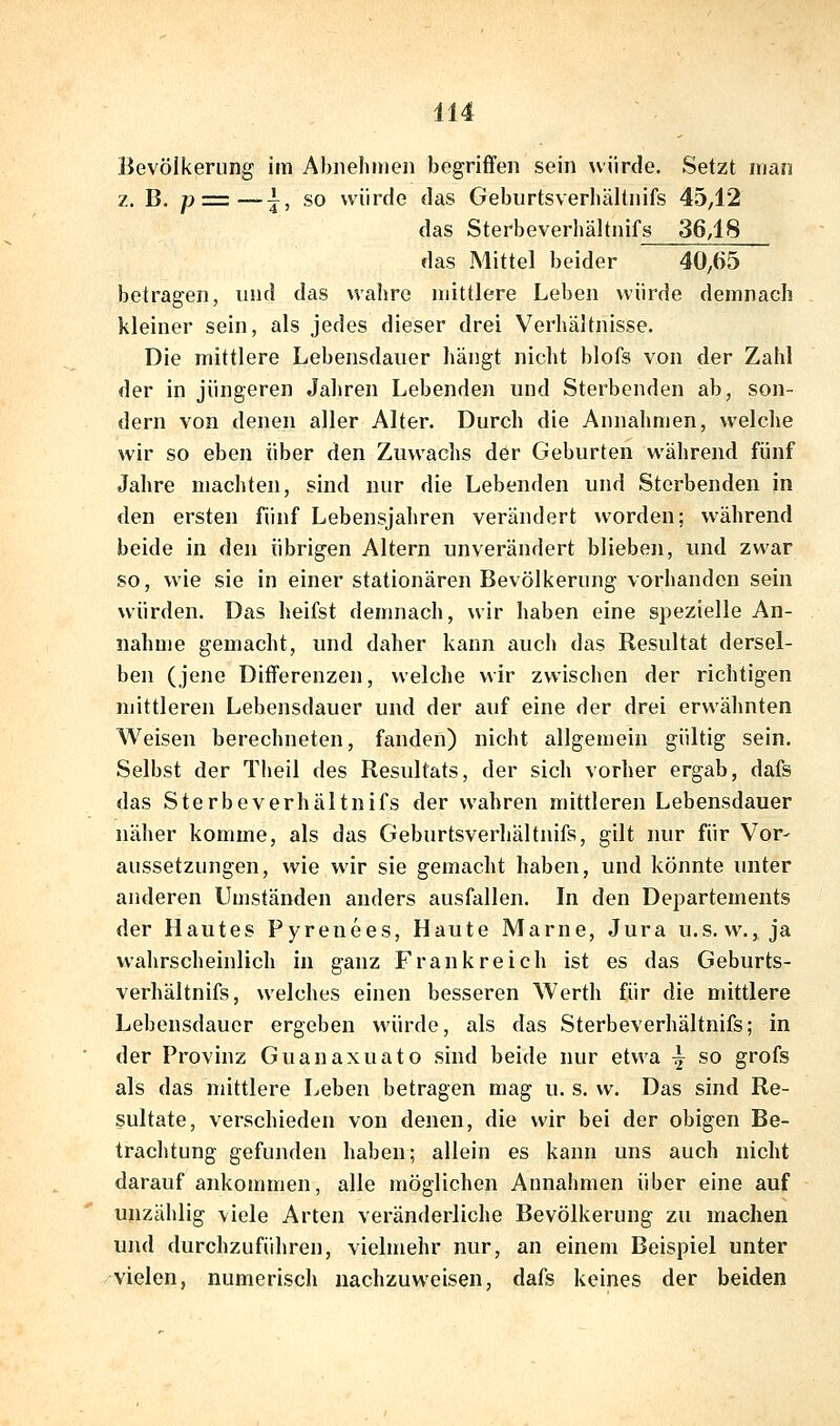 Bevölkerung im Abnelinien begriffen sein würde. Setzt man z. B. p = —^, so würde das Geburtsverliältnifs 4542 das Sterbeverhältnifs 36,18 das Mittel beider 40,65 betragen, und das wahre mittlere Leben würde demnach kleiner sein, als jedes dieser drei Verhältnisse. Die mittlere Lebensdauer hängt nicht blofs von der Zahl der in jüngeren Jahren Lebenden und Sterbenden ab, son- dern von denen aller Alter. Durch die Annahmen, welche wir so eben über den Zuwachs der Geburten während fünf Jahre machten, sind nur die Lebenden und Sterbenden in den ersten fünf Lebensjahren verändert worden; während beide in den übrigen Altern unverändert blieben, und zwar so, wie sie in einer stationären Bevölkerung vorhanden sein würden. Das heifst demnach, wir haben eine spezielle An- nahme gemacht, und daher kann auch das Resultat dersel- ben (jene Differenzen, welche wir zwischen der richtigen mittleren Lebensdauer und der auf eine der drei erwähnten Weisen berechneten, fanden) nicht allgemein gültig sein. Selbst der Theil des Resultats, der sich vorher ergab, dafs das Sterbeverhältnifs der wahren mittleren Lebensdauer näher komme, als das Geburtsverliältnifs, gilt nur für Vor- aussetzungen, wie wir sie gemacht haben, und könnte unter anderen Umständen anders ausfallen. In den Departements der Hautes Pyrenees, Haute Marne, Jura u.s. w., ja wahrscheinlich in ganz Frankreich ist es das Geburts- verhältnifs, welches einen besseren Werth für die mittlere Lebensdauer ergeben würde, als das Sterbeverhältnifs; in der Provinz Guanaxuato sind beide nur etwa ^ so grofs als das mittlere Leben betragen mag u. s. w. Das sind Re- sultate, verschieden von denen, die wir bei der obigen Be- trachtung gefunden haben; allein es kann uns auch nicht darauf ankommen, alle möglichen Annahmen über eine auf unzählig viele Arten veränderliche Bevölkerung zu machen und durchzuführen, vielmehr nur, an einem Beispiel unter vielen, numerisch nachzuweisen, dafs keines der beiden