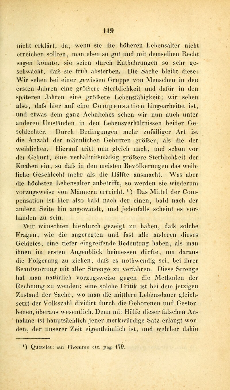 nicht erklärt, da, wenn sie die höheren Lehensalter nicht erreichen sollten, man eben so gut und mit demselben Recht sagen könnte, sie seien durch Entbehrungen so sehr ge- schwächt, dafs sie früh absterben. Die Sache bleibt diese: Wir sehen bei einer gewissen Gruppe von Menschen in den ersten Jahren eine gröfsere Sterblichkeit und dafür in den späteren Jahren eine gröfsere Lebensfähigkeit; wir sehen also, dafs hier auf eine Compensation hingearbeitet ist, und etwas dem ganz Aehnliches sehen wir nun auch unter anderen Umständen in den Lebensverhältnissen beider Ge- schlechter. Durch Bedingungen mehr zufälliger Art ist die Anzahl der männlichen Geburten gröfser, als die der weiblichen. Hierauf tritt nun gleich nach, und schon vor der Geburt, eine verhältnifsmäfsig gröfsere Sterblichkeit der Knaben ein, so dafs in den meisten Bevölkerungen das weib- liche Geschlecht mehr als die Hälfte ausmacht. Was aber die höchsten Lebensalter anbetrifft, so werden sie wiederum vorzugsweise von Männern erreicht. *) Das Mittel der Com- pensation ist hier also bald nach der einen, bald nach der andern Seite hin angewandt, und jedenfalls scheint es vor- handen zu sein. Wir wünschten hierdurch gezeigt zu haben, dafs solche Fragen, wie die angeregten und fast alle anderen dieses Gebietes, eine tiefer eingreifende Bedeutung haben, als man ihnen im ersten Augenblick beimessen dürfte, um daraus die Folgerung zu ziehen, dafs es nothwendig sei, bei ihrer Beantwortung mit aller Strenge zu verfahren. Diese Strenge hat man natürlich vorzugsweise gegen die Methoden der Rechnung zu wenden; eine solche Critik ist bei dem jetzigen Zustand der Sache, wo man die mittlere Lebensdauer gleich- setzt der Volkszahl dividirt durch die Geborenen und Gestor- benen, überaus wesentlich. Denn mit Hülfe dieser falschen An- nahme ist hauptsächlich jener merkwürdige Satz erlangt wor- den, der unserer Zeit eigenthümlich ist, und welcher dahin ') Quetelet: sui- l'lioiume etc. pag. 179.