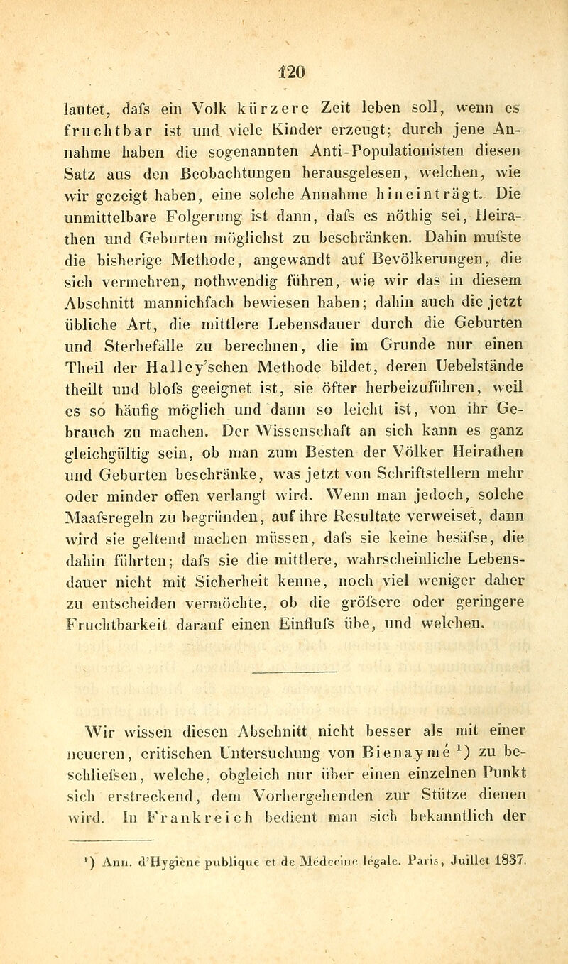 lautet, dafs ein Volk kürzere Zeit leben soll, wenn es fruchtbar ist und viele Kinder erzeugt; durch jene An- nahme haben die sogenannten Anti-Populationisten diesen Satz aus den Beobachtungen herausgelesen, welchen, wie wir gezeigt haben, eine solche Annahme hineinträgt. Die unmittelbare Folgerung ist dann, dafs es nöthig sei, Ileira- then und Geburten möglichst zu beschränken. Dahin mufste die bisherige Methode, angewandt auf Bevölkerungen, die sich vermehren, nothwendig führen, wie wir das in diesem Abschnitt mannichfach bewiesen haben; dahin auch die jetzt übliche Art, die mittlere Lebensdauer durch die Geburten und Sterbefälle zu berechnen, die im Grunde nur einen Theil der Halley'schen Methode bildet, deren Uebelstände theilt und blofs geeignet ist, sie öfter herbeizuführen, weil es so häufig möglich und dann so leicht ist, von ihr Ge- brauch zu machen. Der Wissenschaft an sich kann es ganz gleichgültig sein, ob man zum Besten der Völker Heirathen und Geburten beschränke, was jetzt von Schriftstellern mehr oder minder offen verlangt wird. Wenn man jedoch, solche Maafsregeln zu begründen, auf ihre Resultate verweiset, dann wird sie geltend machen müssen, dafs sie keine besäfse, die dahin führten; dafs sie die mittlere, wahrscheinliche Lebens- dauer nicht mit Sicherheit kenne, noch viel weniger daher zu entscheiden vermöchte, ob die gröfsere oder geringere Fruchtbarkeit darauf einen Einflufs übe, und welchen. Wir wissen diesen Abschnitt nicht besser als mit einer neueren, critischen Untersuchung von Bienayme ^) zu be- schliefsen, welche, obgleich nur über einen einzelnen Punkt sich erstreckend, dem Vorhergelienden zur Stütze dienen wird. In Frankreich bedient man sich bekanntlich der ') Anii. d'Hygiene publique et de Medecine legale. Paris, Juillet 1837.