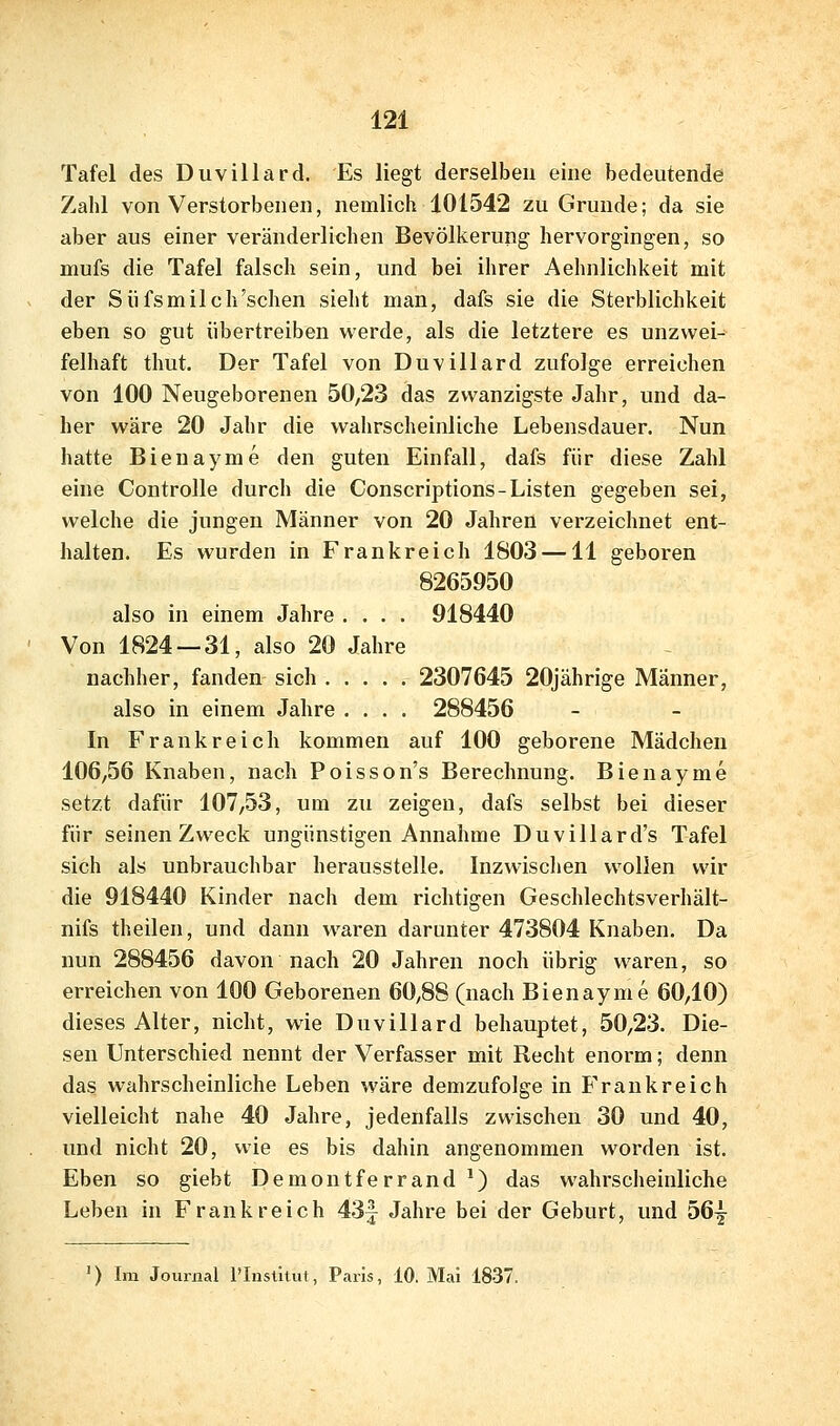 Tafel des Duvillard. Es liegt derselben eine bedeutende Zahl von Verstorbenen, nemlich 101542 zu Grunde; da sie aber aus einer veränderlichen Bevölkerung hervorgingen, so mufs die Tafel falsch sein, und bei ihrer Aehnlichkeit mit der Siifsmilch'schen sielit man, dafs sie die Sterblichkeit eben so gut übertreiben werde, als die letztere es unzwei- felhaft thut. Der Tafel von Duvillard zufolge erreichen von 100 Neugeborenen 50,23 das zwanzigste Jahr, und da- her wäre 20 Jahr die wahrscheinliche Lebensdauer. Nun hatte Bienayme den guten Einfall, dafs für diese Zahl eine Controlle durch die Conscriptions-Listen gegeben sei, welche die jungen Männer von 20 Jahren verzeichnet ent- halten. Es wurden in Frankreich 1803 —11 geboren 8265950 also in einem Jahre .... 918440 Von 1824 — 31, also 20 Jahre nachher, fanden sich 2307645 20jährige Männer, also in einem Jahre .... 288456 In Frankreich kommen auf 100 geborene Mädchen 106,56 Knaben, nach Poisson's Berechnung. Bienayme setzt dafür 107,53, um zu zeigen, dafs selbst bei dieser für seinen Zweck ungünstigen Annahme Duvillard's Tafel sich als unbrauchbar herausstelle. Inzwischen wollen wir die 918440 Kinder nach dem richtigen Geschlechtsverhält- nifs theilen, und dann waren darunter 473804 Knaben. Da nun 288456 davon nach 20 Jahren noch übrig waren, so erreichen von 100 Geborenen 60,88 (nach Bienayme 60,10) dieses Alter, nicht, wie Duvillard behauptet, 50,23. Die- sen Unterschied nennt der Verfasser mit Recht enorm; denn das wahrscheinliche Leben wäre demzufolge in Frankreich vielleicht nahe 40 Jahre, jedenfalls zwischen 30 und 40, und nicht 20, wie es bis dahin angenommen worden ist. Eben so giebt Demontferrand ^) das wahrscheinliche Leben in Frankreich 43f Jahre bei der Geburt, und Ö6^ ') Im Journal l'Insütut, Paris, 10. Mai 1837.