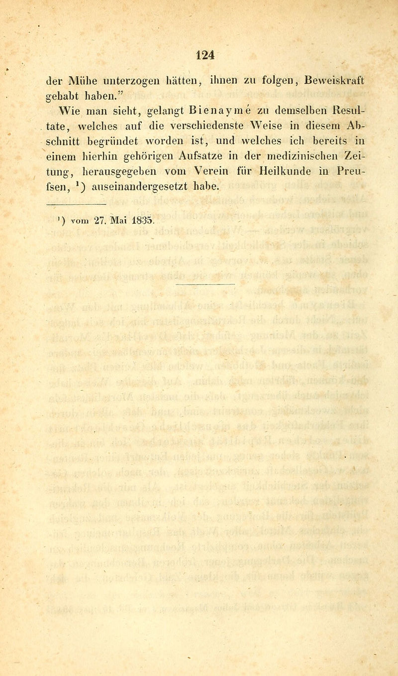 der Mühe unterzogen hätten, ihnen zu folgen, Beweiskraft gehabt haben. Wie man sieht, gelangt Bienayme zu demselben Resul- tate, welches auf die verschiedenste Weise in diesem Ab- schnitt begründet worden ist, und welches ich bereits in einem hierhin gehörigen Aufsatze in der medizinischen Zei- tung, herausgegeben vom Verein für Heilkunde in Preu- fsen, ^) auseinandergesetzt habe. ') vom 27. Mai 1835.