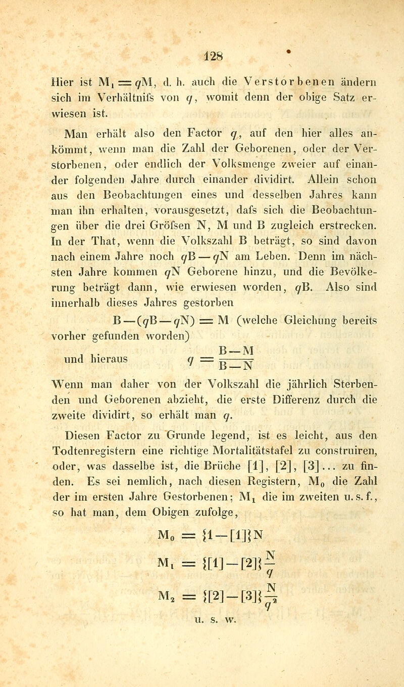 Hier ist Mi = 9M, d. h. auch die Verstorbenen ändern sich im Verhältnils von f/, womit denn der obige Satz er- wiesen ist. Man erhält also den Factor q, auf den hier alles an- kömmt, wenn man die Zahl der Geborenen, oder der Ver- storbenen, oder endlich der Volksmenge zweier auf einan- der folgenden Jahre durch einander dividirt. Allein schon aus den Beobachtungen eines und desselben Jahres kann man ihn erhalten, vorausgesetzt, dafs sich die Beobachtun- gen über die drei Gröfsen N, M und B zugleich erstrecken. In der That, wenn die Volkszahl B beträgt, so sind davon nach einem Jahre noch ^B — ^N am Leben. Denn im näch- sten Jahre kommen ^N Geborene hinzu, und die Bevölke- rung beträgt dann, wie erwiesen worden, ^B. Also sind iinierhalb dieses Jahres gestorben B — (^B — ^N) = M (welche Gleichung bereits vorher gefunden worden) A T B-M und hieraus q = =- ^ ' B —N Wenn man daher von der Volkszahl die jährlich Sterben- den und Geborenen abzieht, die erste Differenz durch die zweite dividirt, so erhält man q. Diesen Factor zu Grunde legend, ist es leicht, aus den Todtenregistern eine richtige Mortalitätstafel zu construiren, oder, was dasselbe ist, die Brüche [1], [2], [3]... zu fin- den. Es sei nemlich, nach diesen Registern, Mq die Zahl der im ersten Jahre Gestorbenen; Mj die im zweiten u.s. f., so hat man, dem Obigen zufolge, Mo = {1-[1]}N M. = {[l]-[2]}^ M, = f[2]-[3]}^ u. s. w.