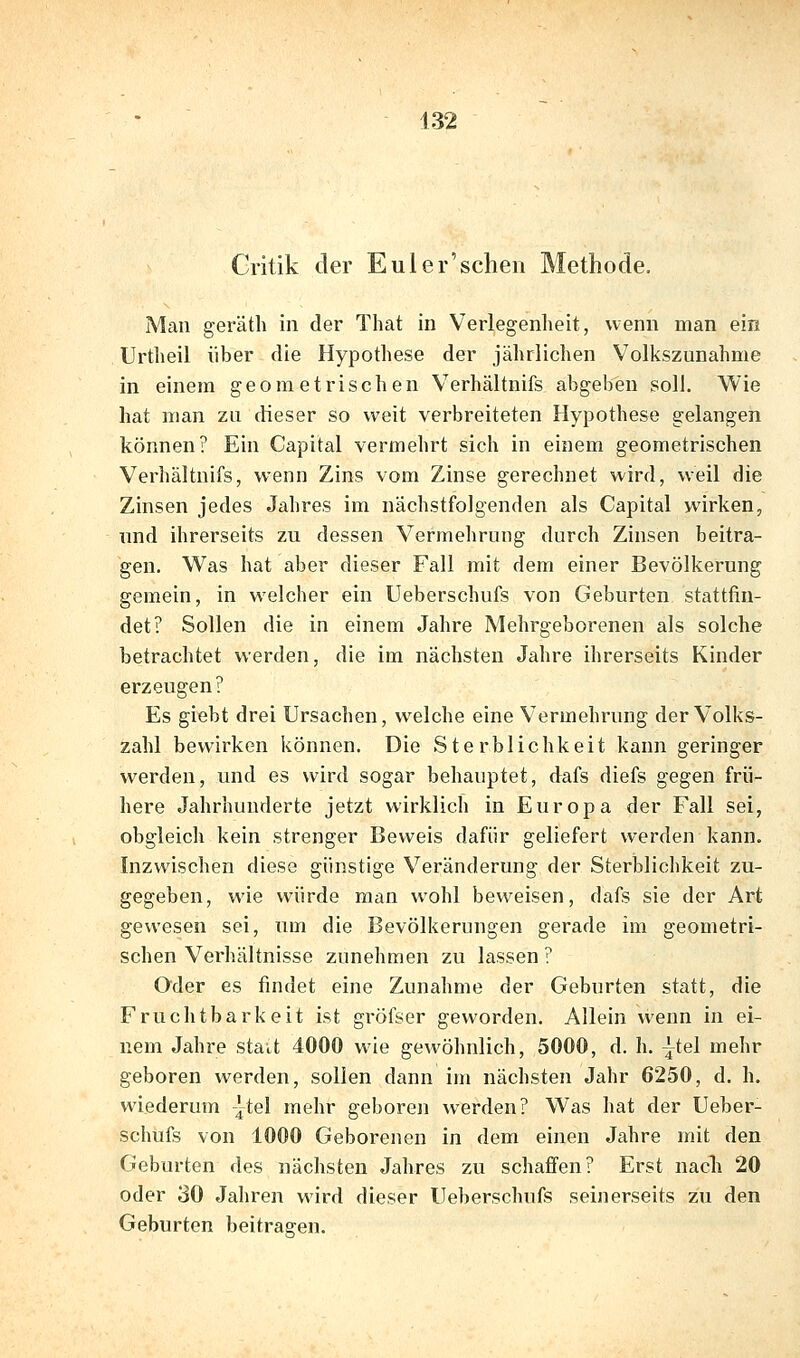 Critik der Euler'sclieii Methode. Man geräth in der That in Verlegenheit, wenn man ein Urtlieil über die Hypothese der jährlichen Volkszunahme in einem geometrischen Verhältnifs abgeben soll. Wie hat man za dieser so weit verbreiteten Hypothese gelangen können? Ein Capital vermehrt sich in einem geometrischen Verhältnifs, wenn Zins vom Zinse gerechnet wird, weil die Zinsen jedes Jahres im nächstfolgenden als Capital wirken, und ihrerseits zu dessen Vermehrung durch Zinsen beitra- gen. Was hat aber dieser Fall mit dem einer Bevölkerung gemein, in welcher ein Ueberschufs von Geburten stattfin- det? Sollen die in einem Jahre Mehrgeborenen als solche betrachtet werden, die im nächsten Jahre ihrerseits Kinder erzeugen? Es giebt drei Ursachen, welche eine Vermehrung der Volks- zahl bewirken können. Die Sterblichkeit kann geringer werden, und es wird sogar behauptet, dafs diefs gegen frü- here Jahrhunderte jetzt wirklich in Europa der Fall sei, obgleich kein strenger Beweis dafür geliefert werden kann. Inzwischen diese günstige Veränderung der Sterblichkeit zu- gegeben, wie würde man wohl beweisen, dafs sie der Art gewesen sei, um die Bevölkerungen gerade im geometri- schen Verhältnisse zunehmen zu lassen ? Oder es findet eine Zunahme der Geburten statt, die Fruchtbarkeit ist gröfsor geworden. Allein wenn in ei- nem Jahre stait 4000 wie gewöhnlich, 5000, d. h. ^tel mehr geboren werden, sollen dann im nächsten Jahr 6250, d. h. wiederum -}tel mehr geboren werden? Was hat der Ueber- schufs von 1000 Geborenen in dem einen Jahre mit den Geburten des nächsten Jahres zu schafi'en? Erst nach 20 oder 30 Jahren wird dieser Ueberschufs seinerseits zu den Geburten beitragen.