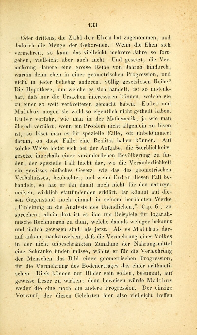 Oder drittens, die Zahl der Ehen hat zugenommen, und dadurch die Menge der Geborenen. Wenn die Ehen sich vermehren, so kann das vielleicht mehrere Jahre so fort- gehen, vielleicht aber auch nicht. Und gesetzt, die Ver- mehrung dauere eine grofse Reihe von Jahren hindurch, warum denn eben in einer geometrischen Progression, luid nicht in jeder beliebig anderen, völlig gesetzlosen Reihe? Die Hypothese, um welche es sich handelt, ist so undenk- bar, dafs nur die Ursachen interessiren können, welche sie zu einer so weit verbreiteten gemacht haben. Euler und Malthus mögen sie wohl so eigentlich nicht getheilt haben. Euler verfuhr, wie man in der Mathematik, ja wie man überall verfährt; wenn ein Problem nicht allgemein zu lösen ist, so löset man es für spezielle Fälle, oft unbekümmert darum, ob diese Fälle eine Realität haben können. Auf solche Weise bietet sich bei der Aufgabe, die Sterblichkeits- gesetze innerhalb einer veränderlichen Bevölkerung zu fin- den, der spezielle Fall leicht dar, wo die Veränderlichkeit ein gewisses einfaches Gesetz, wie das des geometrischen Verhältnisses, beobachtet, und wenn Euler diesen Fall be- handelt, so hat er ihn damit noch nicht für den naturge- mäfsen, wirklich stattfindenden erklärt. Er kömmt auf die- sen Gegenstand noch einmal in seinem berühmten Werke „Einleitung in die Analysis des Unendlichen, Ccip. 6., zu sprechen; allein dort ist es ihm um Beispiele für logarith- mische Rechnungen zu thun, welche damals weniger bekannt und üblich gewesen sind, als jetzt. Als es Malthus dar- auf ankam, nachzuvveisen, dafs die Vermehrung eines Volkes in der nicht unbeschränkten Zunahme der Nahrungsmittel eine Schranke finden müsse, wählte er für die Vermehrung der Menschen das Bild einer geometrischen Progression, für die Vermehrung des Bodenertrages das einer arithmeti- schen, Diefs können nur Bilder sein sollen, bestimmt, auf gewisse Leser zu wirken; denn beweisen würde Malthus weder die eine noch die andere Progression. Der einzige Vorwurf, der diesen Gelehrten hier also vielleicht treffen