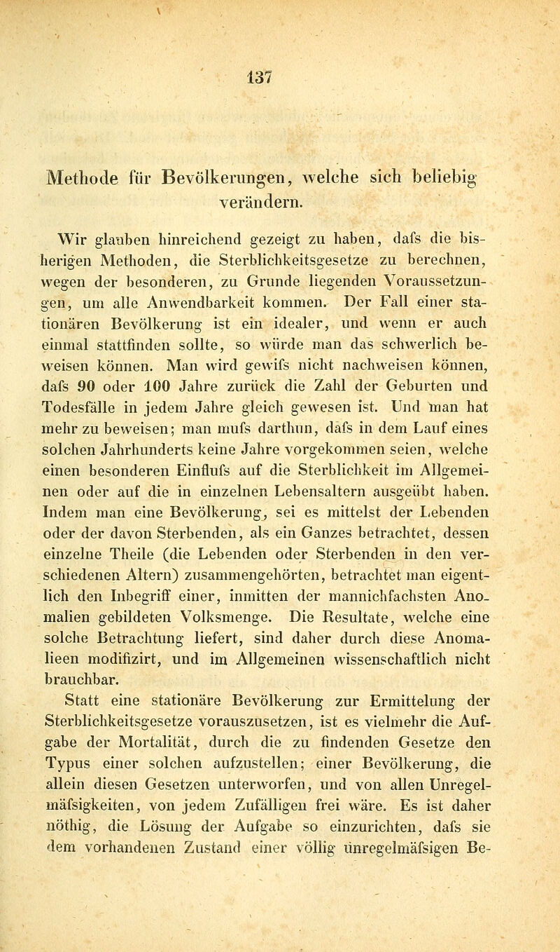 Methode für Bevölkerungen, welche sich beliebig verändern. Wir glauben hinreichend gezeigt zu haben, dafs die bis- herigen Methoden, die Sterblichkeitsgesetze zu berechnen, wegen der besonderen, zu Grunde liegenden Voraussetzun- gen, um alle Anwendbarkeit kommen. Der Fall einer sta- tionären Bevölkerung ist ein idealer, und wenn er auch einmal stattfinden sollte, so würde man das schwerlich be- weisen können. Man wird gewifs nicht nachweisen können, dafs 90 oder 100 Jahre zurück die Zahl der Geburten und Todesfälle in jedem Jahre gleich gewesen ist. Und man hat mehr zu beweisen; man mufs darthnn, däfs in dem Lauf eines solchen Jahrhunderts keine Jahre vorgekommen seien, welche einen besonderen Einflufs auf die Sterblichkeit im Allgemei- nen oder auf die in einzelnen Lebensaltern ausgeübt haben. Indem man eine Bevölkerung, sei es mittelst der liebenden oder der davon Sterbenden, als ein Ganzes betrachtet, dessen einzelne Theile (die Lebenden oder Sterbenden in den ver- schiedenen Altern) zusammengehörten, betrachtet man eigent- lich den Inbegriff einer, inmitten der mannichfachsten Ano- malien gebildeten Volksmenge. Die Resultate, welche eine solche Betrachtung liefert, sind daher durch diese Anoma- lieen modifizirt, und im Allgemeinen wissenschaftlich nicht brauchbar. Statt eine stationäre Bevölkerung zur Ermittelung der Sterblichkeitsgesetze vorauszusetzen, ist es vielmehr die Auf- gabe der Mortalität, durch die zu findenden Gesetze den Typus einer solchen aufzustellen; einer Bevölkerung, die allein diesen Gesetzen unterworfen, und von allen Unregel- mäfsigkeiten, von jedem Zufälligen frei wäre. Es ist daher nöthig, die Lösung der Aufgabe so einzurichten, dafs sie dem vorhandenen Zustand einer völlig ünregelmäfsigen De-