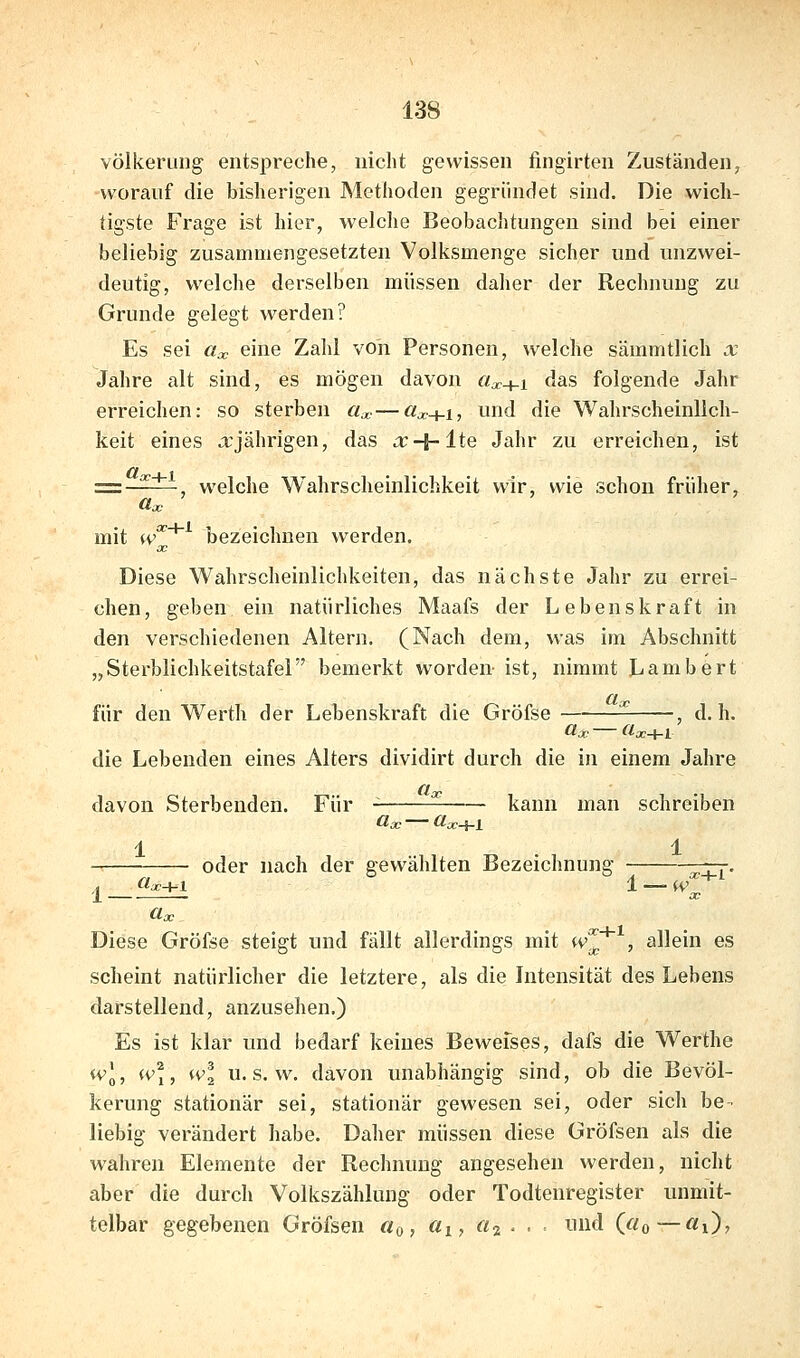 völkerung entspreche, nicht gewissen fingirten Zuständen, worauf die bisherigen Methoden gegründet sind. Die wich- tigste Frage ist hier, welche Beobachtungen sind bei einer beliebig zusammengesetzten Volksmenge sicher und unzwei- deutig, welche derselben müssen daher der Rechnung zu Grunde gelegt werden? Es sei «X eine Zahl von Personen, welche sämmtlich x Jahre alt sind, es mögen davon «^+1 das folgende Jahr erreichen: so sterben «^ — «^+1, und die Wahrscheinlich- keit eines aj°ährigen, das a:+lte Jahr zu erreichen, ist et I 1 =z-^—-, welche Wahrscheinlichkeit wir, wie schon früher, mit w'^'^'' bezeichnen werden. Diese Wahrscheinlichkeiten, das nächste Jahr zu errei- chen, geben ein natürliches Maafs der Lebenskraft in den verschiedenen Altern. (Nach dem, was im Abschnitt „Sterblichkeitstafel bemerkt worden- ist, nimmt Lambert für den Werth der Lebenskraft die Gröfse , d.h. die Lebenden eines Alters dividirt durch die in einem Jahre davon Sterbenden. Für kann man schreiben 1 . 1 oder nach der gewählten Bezeichnung —jj^. ,t (tx+i 1 — w üoc Diese Gröfse steigt und fällt allerdings mit w'^ , allein es scheint natürlicher die letztere, als die Intensität des Lebens darstellend, anzusehen.) Es ist klar und bedarf keines Bewefses, dafs die Werthe wl, (Vi, wl U.S.W, davon unabhängig sind, ob die Bevöl- kerung stationär sei, stationär gewesen sei, oder sich be ■ liebig verändert habe. Daher müssen diese Gröfsen als die wahren Elemente der Rechnung angesehen werden, nicht aber die durch Volkszählung oder Todtenregister unmit- telbar gegebenen Gröfsen cto, (ii, «2 • • ^^^^^ («0—«0?