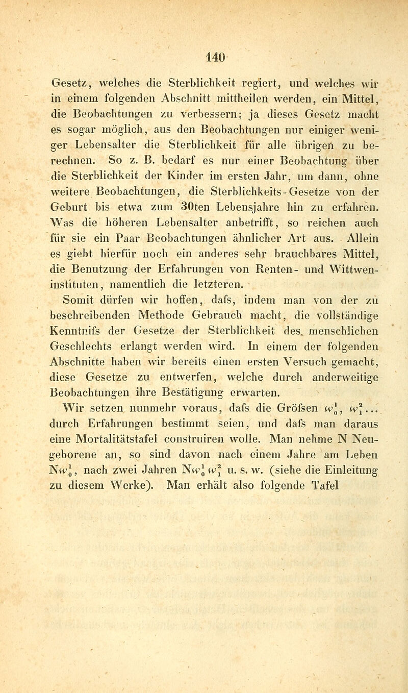 Gesetz, welches die Sterblichkeit regiert, und welches wir in einem folgenden Abschnitt mittheilen werden, ein Mittel, die Beobachtungen zu verbessern; ja dieses Gesetz macht es sogar möglich, aus den Beobachtungen nur einiger weni- ger Lebensalter die Sterblichkeit für alle übrigen zu be- rechnen. So z. B. bedarf es nur einer Beobachtung über die Sterblichkeit der Kinder im ersten Jahr, um dann, ohne weitere Beobachtungen, die Sterblichkeits-Gesetze von der Geburt bis etwa zum 30ten Lebensjahre hin zu erfahren. Was die höheren Lebensalter anbetrifft, so reichen auch für sie ein Paar Beobachtungen ähnlicher Art aus. Allein es giebt hierfür noch ein anderes sehr brauchbares Mittel, die Benutzung der Erfahrungen von Renten- und Wittwen- instituten, namentlich die letzteren. Somit dürfen wir hoffen, dafs, indem man von der zu beschreibenden Methode Gebrauch macht, die vollständige Kenntnifs der Gesetze der Sterblichkeit des. menschlichen Geschlechts erlangt werden wird. In einem der folgenden Abschnitte haben wir bereits einen ersten Versuch gemacht, diese Gesetze zu entwerfen, welche durch anderweitige Beobachtungen ihre Bestätigung erwarten. Wir setzen nunmehr voraus, dafs die Gröfsen wl, (Vj... durch Erfahrungen bestimmt seien, und dafs man daraus eine Mortalitätstafel construiren wolle. Man nehme N Neu- geborene an, so sind davon nach einem Jahre am Leben Nwl, nach zwei Jahren Nk'J w] u. s. w. (siehe die Einleitung zu diesem Werke). Man erhält also folgende Tafel