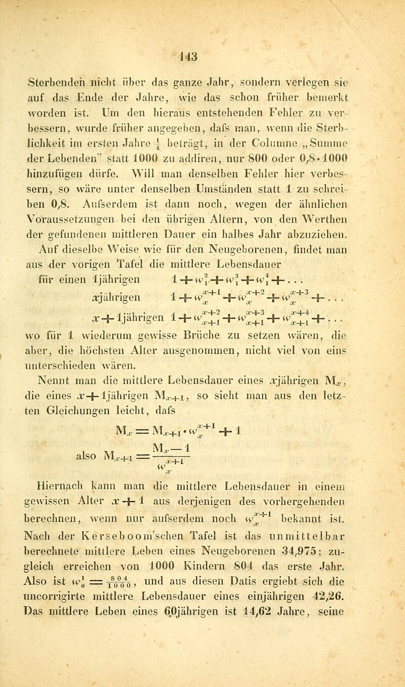 Sterbenden nicht über das ganze Jahr, sondern verlegen sie auf das Ende der Jahre, wie das schon früher bemerkt worden ist. Um den hieraus entstehenden Fehler zu ver- bessern, wurde früher angegeben, dafs man, wenn die Sterb- lichkeit im ersten Jahre ^ beträgt, in der Columne „Summe der Lebenden' statt 1000 zu addiren, nur 800 oder 0,8.1000 hinzufügen dürfe. Will man denselben Fehler hier verbes- sern, so wäre unter denselben Umständen statt 1 zu schrei- ben 0,8. Aufserdem ist dann noch, wegen der ähnlichen Voraussetzungen bei den übrigen Altern, von den Werthen der gefundenen mittleren Dauer ein halbes Jahr abzuziehen. Auf dieselbe Weise wie für den Neugeborenen, findet man aus der vorigen Tafel die mittlere Lebensdauer für einen 1jährigen iHh^Vj 4-U'i + (Vi4-. . . ^jahngen 1-4-*^;;^ +^^^ ^^^oc +••- X-4- Ijahrigen 1 + w^,_^^ + w^^^ + w^_^^ + ... wo für 1 wiederum gewisse Brüche zu setzen wären, die aber, die höchsten Alter ausgenommen, nicht viel von eins unterschieden wären. Nennt man die mittlere Lebensdauer eines .rjährigen Mjc, die eines a:+1jährigen IN'L+i, so sieht man aus den letz- ten Gleichungen leicht, dafs M, = AWi.iv^-^' + l M^ 1 also Mx.[_i = ■ ^ . , W X Hiernach kann man die mittlere Lebensdauer m einem gewissen Alter x-\- i aus derjenigen des vorhergehenden berechnen, wenn nur aufserdem noch w'^^ bekannt ist. Nach der Kerseboom'schen Tafel ist das unmittelbar berechnete mittlere Leben eines Neugeborenen 34,975; zu- gleich erreichen von 1000 Kindern 804 das erste Jahr. Also ist U'J :=: xVö*ö j f' ^S diesen Datis ergiebt sich die uncorrigirte mittlere Lebensdauer eines einjährigen 42,26. Das mittlere Leben eines 6.0jährigen ist 14,62 Jahre, seine