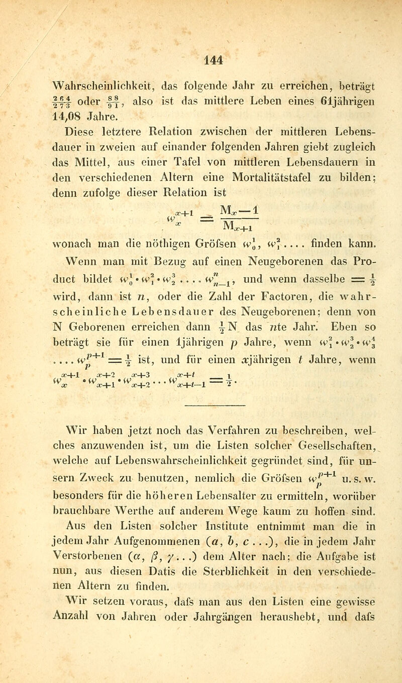 Wahrscheinlichkeit, das folgende Jahr zu erreichen, beträgt fl^ oder fy, also ist das mittlere Leben eines 61jährigen 14,08 Jahre. Diese letztere Relation zwischen der mittleren Lebens- dauer in zweien auf einander folgenden Jahren giebt zugleich das Mittel, aus einer Tafel von mittleren Lebensdauern in den verschiedenen Altern eine Mortalitätstafel zu bilden; denn zufolge dieser Relation ist ^^cc+l _^ M^—1 wonach man die nöthigen Gröfsen w], w% ... finden kann. Wenn man mit Bezug auf einen Neugeborenen das Pro- duct bildet wl'w]'wl...,iv^_j^, und wenn dasselbe =: ^ wird, dann ist n, oder die Zahl der Factoren, die wahr- scheinliche Lebensdauer des Neugeborenen; denn von N Geborenen erreichen dann ^N das 72te Jahr. Eben so beträgt sie für einen 1jährigen p Jahre, wenn '^^l'wl'W'^ .... tv^*^ = 5^ ist, und für einen .arjährigen t Jahre, wenn oc+l x-i-2 £C+3 cc-i-i 1 Wir haben jetzt noch das Verfahren zu beschreiben, wel- ches anzuwenden ist, um die Listen solcher Gesellschaften,, welche auf Lebenswahrscheinlichkeit gegründet sind, für un- sern Zweck zu benutzen, nemlich die Gröfsen iv'^*^ u. s. w. p besonders für die höheren Lebensalter zu ermitteln, worüber brauchbare Werthe auf anderem Wege kaum zu lioffen sind. Aus den Listen solcher Institute entnimmt man die in jedem Jahr Aufgenommenen (a, h, c ...), die in jedem Jahr Verstorbenen (a, ß, y.. .) dem Alter nach; die Aufgabe ist nun, aus diesen Datis die Sterblichkeit in den verschiede- nen Altern zu finden. Wir setzen voraus, dafs man aus den Listen eine gewisse Anzahl von Jahren oder Jahrgängen heraushebt, und dafs