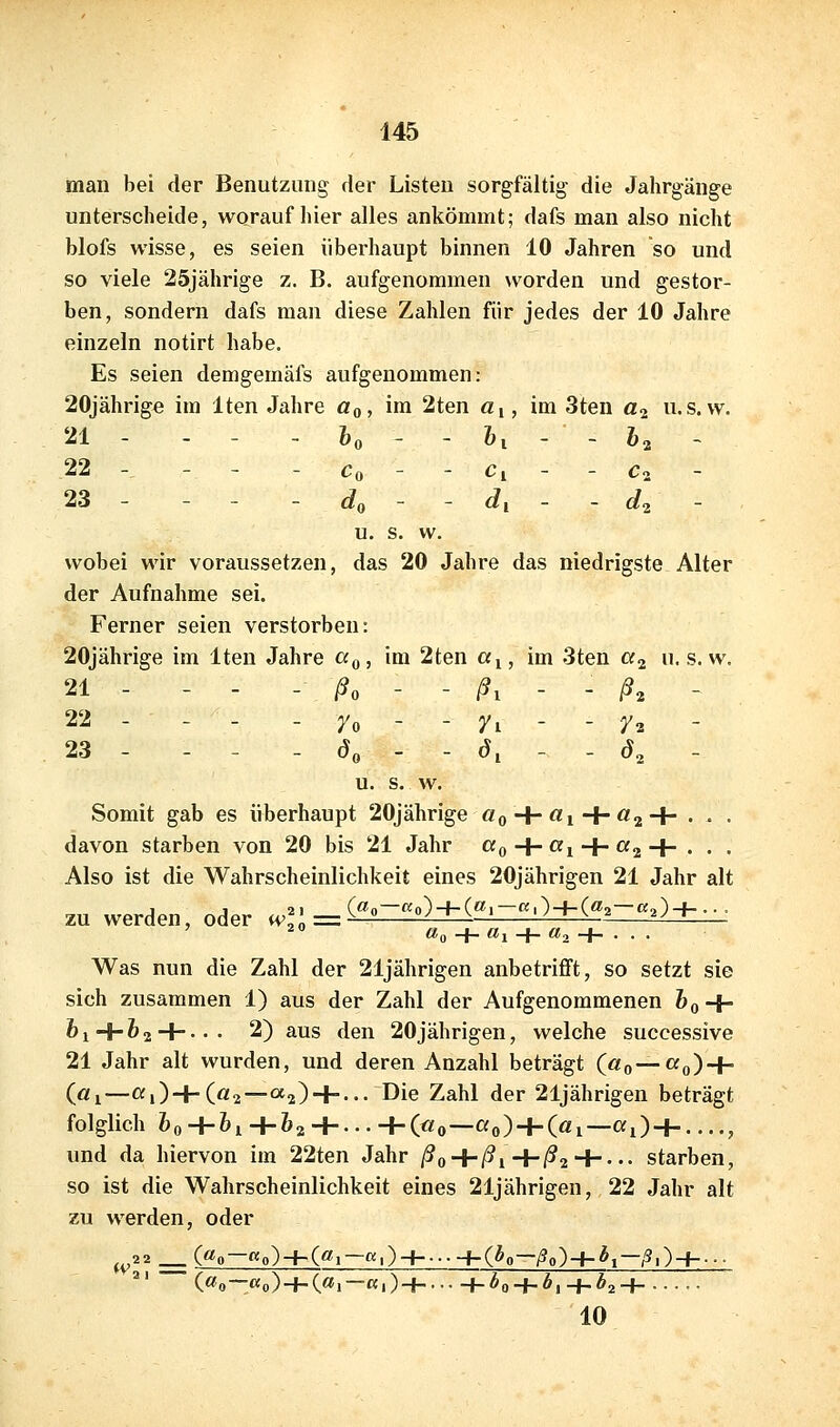 man bei der Benutzung der Listen sorgfältig die Jahrgänge unterscheide, worauf hier alles ankömmt; dafs man also nicht blofs wisse, es seien überhaupt binnen 10 Jahren so und so viele 25jährige z. B. aufgenommen worden und gestor- ben, sondern dafs man diese Zahlen für jedes der 10 Jahre einzeln notirt habe. Es seien demgemäfs aufgenommen: 20jährig€ im Iten Jahre Oq, im 2ten «i, im 3ten a^ u.s.w. 21 - - - - &„ - - Z,, - - fe, , 22 -, - - - Co - - Ci - - C2 - 23 - - - - do - - dl - - d^ - u. s. w. wobei wir voraussetzen, das 20 Jahre das niedrigste Alter der Aufnahme sei. Ferner seien verstorben: 20jährige im Iten Jahre cc^, im 2ten ctj, im 3ten a^ u. s.w. 21 - - - - ßo - - ßi - - ß^ - 22 - - - - ro - - yi - - 72 23 - - - . ö, - - dl - - d, - u. s. w. Somit gab es überhaupt 20jährige «0 + ^1 + ^2+ • - • davon starben von 20 bis 21 Jahr «o + ^i + ^aH-' • • Also ist die Wahrscheinlichkeit eines 20jährigen 21 Jahr alt zu werden, oder ^^; ^^^^^ (^o-«o) + («.-«-)+(^2-«0+--• Was nun die Zahl der 21jährigen anbetrifft, so setzt sie sich zusammen 1) aus der Zahl der Aufgenommenen feo + ^i+^2 + --- 2) aus den 20jährigen, welche successive 21 Jahr alt wurden, und deren Anzahl beträgt («0—cfo) + («1—«i)+(a2—a2) + --- Die Zahl der 21jährigen beträgt folglich feo+&^+&2+---+(«o—«o) + («i—«i) + .-.., und da hiervon im 22ten Jahr ßo + ßi+ßi'i-- •• starben, so ist die Wahrscheinlichkeit eines 21jährigen, 22 Jahr alt zu werden, oder ^22 __ («0—Ko)h-(«i—K,)-| l-(bo—ßo)-l-b^—ß,)-f-... ^' («0—«o)+(«l—«l)-| h^0 + Äl+*2H •• 10