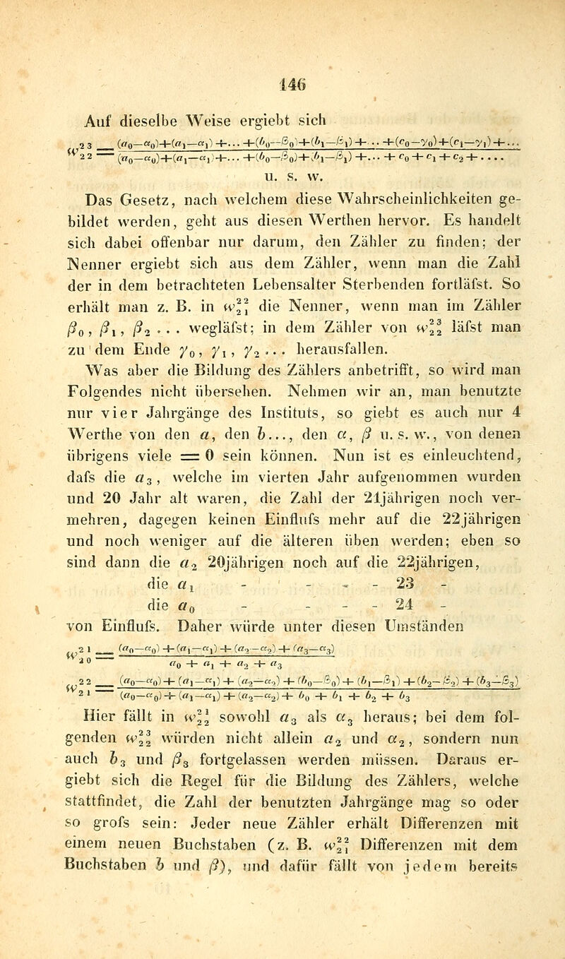 Auf dieselbe Weise ergiebt sich ^22 («0—««)+(«!—«!;+•• • • +(.6o—/3o)+y-'l—/^i) +... + fo + Ci + C2 H- u. s. vv. Das Gesetz, nach welchem diese Wahrscheinlichkeiten ge- bildet werden, geht aus diesen Werthen hervor. Es handelt sich dabei offenbar nur darum, den Zähler zu finden; der Nenner ergiebt sich aus dem Zähler, wenn man die Zahl der in dem betrachteten Lebensalter Sterbenden fortläfst. So erhält man z. B, in wl] die Nenner, wenn man im Zähler ßdj ß\^ ßi'- • wegläfst; in dem Zähler von wW läfst man zu dem Ende y^, y^, j^2 • • • herausfallen. Was aber die Bildung des Zählers anbetrifft, so wird man Folgendes nicht übersehen. Nehmen wir an, man benutzte nur vier Jahrgänge des Instituts, so giebt es auch nur 4 Werthe von Aqw a, den &..., den a, ß u. s. w., von denen übrigens viele =0 sein können. Nun ist es einleuchtend, dafs die Ö3, welche im vierten Jahr aufgenommen wurden und 20 Jahr alt waren, die Zahl der 21jährigen noch ver- mehren, dagegen keinen Einflufs mehr auf die 22jährigen und noch weniger auf die älteren üben werden; eben so sind dann die a.^ 20jährigen noch auf die 22jährigen, die öl - - - - 23 - die ffo - - - - 24 - von Einflufs. Daher würde unter diesen Umständen 2 1 C^n—«q) -K!—0 -h (^->—«ü) -V- '«3—«3) ^  ''0 -!- «1 -H «2 + 3 22 __ («0—o)-l- (n'!-))-!- («o—«o) -K^»o—So)+ (^.,—a,) +«)a-/J,) -K63—gg) 2» («0—ap)-f.(flj_a,)-j-(«2_a2)-H ög -+- O^ + br, -h 63 Hier fällt in wH sowohl «3 als «3 heraus; bei dem fol- genden wll würden nicht allein a^ und a^, sondern nun auch &3 und ß^ fortgelassen werden müssen. Daraus er- giebt sich die Regel für die Bildung des Zählers, welche stattfindet, die Zahl der benutzten Jahrgänge mag so oder so grofs sein: Jeder neue Zähler erhält Differenzen mit einem neuen Buchstaben (z. B. wl'^^ Differenzen mit dem Buchstaben h und ß), und dafür fällt von jedem bereits