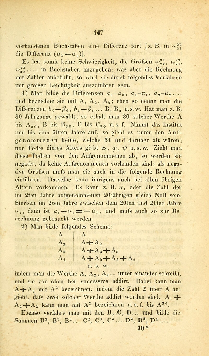 vorhandenen Buchstaben eine Differenz fort [z. B. in iv die Differenz («g — «3)]. Es hat somit keine Schwierigkeit, die Gröfsen w^o, <v, ivll ... . in Buchstaben anzugeben; was aber die Rechnung mit Zahlen anbetrifft, so wird sie durch folgendes Verfahren mit grofser Leichtigkeit auszuführen sein. 1) Man bilde die Differenzen «q—^o? ^i—'^i» ^2—^2 und bezeichne sie mit A, A2, A3; eben so nenne man die Differenzen 60 — ßo, &i — ßi--- ß, B2 u.s.w. Hat man z.B. 30 Jahrgänge gewählt, so erhält man 30 solcher Werthe A bis A30, B bis B30, C bis C30 u. s. f. Nimmt das Institut nur bis zum 50ten Jahre auf, so giebt es unter den Auf- genommenen keine, welche 51 und darüber alt wären; nur Todte dieses Alters giebt es, (p, ifi u. s. w. Zieht man diese-Todten von den Aufgenommenen ab, so werden sie negativ, da keine Aufgenommenen vorhanden sind; als nega- tive Gröfsen mufs man sie auch in die folgende Rechnung einführen. Dasselbe kann übrigens auch bei allen übrigen Altern vorkommen. Es kann z. B. «i oder die Zahl der im 2ten Jahre aufgenommenen 20jährigen gleich Null sein. Sterben im 2ten Jahre zwischen dem 20ten und 21ten Jahre cxj, dann ist «j — a■^^■=.— «i, und mufs auch so zur Be- rechnung gebraucht werden. 2) Man bilde folgendes Schema: A 1 A A2 I A + Aj A3 A + A2 + A3 Ai A + A2 + A3+A4 u. s. w. indem man die Werthe A, A2, A3.. unter einander schreibt, und sie von oben her successive addirt. Dabei kann man A + A2 mit A'^ bezeichnen, indem die Zahl 2 über A an- giebt, dafs zwei solcher Werthe addirt worden sind. Ai + A2+A3 kann man mit A^ bezeichnen u. s. f. bis A^. Ebenso verfahre man mit den B, .C, D... und bilde die Summen B^ B^, B^.. C^ C% C*... D% D^, D*.,... 10*