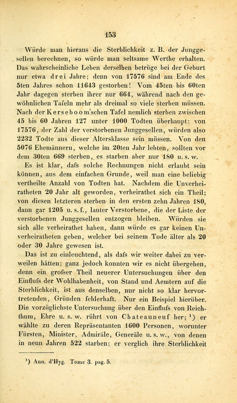 Würde man hieraus die Sterblichkeit z. B, der Jungge- sellen berechnen, so würde man seltsame Werthe erhalten. Das wahrsclieinliche Leben derselben betrüge bei der Geburt nur etwa drei Jahre; denn von 17576 sind am Ende des 5ten Jahres schon 11643 gestorben! Vom 45ten bis 60ten Jahr dagegen sterben ihrer nur 664, während nach den ge- wöhnlichen Tafeln mehr als dreimal so viele sterben müssen. Nach der Kerseboom'schen Tafel nemlich sterben zwischen 45 bis 60 Jahren 127 unter 1000 Todten überhaupt; von 17576, der Zahl der verstorbenen Junggesellen, würden also 2232 Todte aus dieser Altersklasse sein müssen. Von den 5076 Ehemännern, welche im 20ten Jahr lebten, sollten vor dem 30ten 669 sterben, es starben aber nur 180 u. s. w. Es ist klar, dafs solche Rechnungen nicht erlaubt sein können, aus dem einfachen Grunde, weil man eine beliebig vertheilte Anzahl von Todten hat. Nachdem die Unverhei- ratheten 20 Jahr alt geworden, verheirathet sich ein Theil; von diesen letzteren sterben in den ersten zehn Jahren 180, dann gar 1205 u. s. f., lauter Verstorbene, die der Liste der verstorbenen Junggesellen entzogen bleiben. Würden sie sich alle verheirathet haben, dann würde es gar keinen Un- verheiratheten geben, welcher bei seinem Tode älter als 20 oder 30 Jahre gewesen ist. Das ist zu einleuchtend, als dafs wir weiter dabei zu ver- weilen hätten; ganz jedoch konnten wir es nicht übergehen, denn ein grofser Theil neuerer Untersuchungen über den Einflufs der Wohlhabenheit, von Stand und Aemtern auf die Sterblichkeit, ist aus denselben, nur nicht so klar hervor- tretenden. Gründen fehlerhaft. Nur ein Beispiel hierüber. Die vorzüglichste Untersuchung über den Eüiflufs von Reich- thum, Ehre u. s. w. rührt von Chateauneuf her; ^) er wählte zu deren Repräsentanten 1600 Personen, worunter Fürsten, Minister, Admiräle, Generäle u. s. w., von denen in neun Jahren 522 starben; er verglich ihre Sterblichkeit