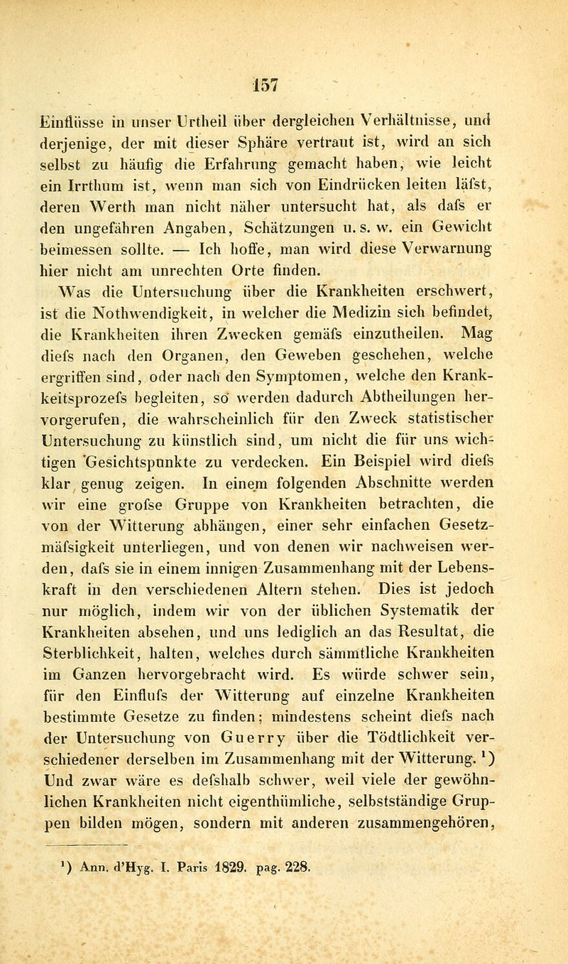 Einflüsse in unser Urtheil über dergleichen Verhältnisse, unfl derjenige, der mit dieser Sphäre vertraut ist, wird an sich selbst zu häufig die Erfahrung gemacht haben, wie leicht ein Irrthum ist, wenn man sich von Eindrücken leiten läfst, deren Werth man nicht näher untersucht hat, als dafs er den ungefähren Angaben, Schätzungen u.s. w. ein Gewicht beimessen sollte. — Ich hoffe, man wird diese Verwarnung hier nicht am unrechten Orte finden. Was die Untersuchung über die Krankheiten erschwert, ist die Nothwendigkeit, in welcher die Medizin sich befindet, die Krankheiten ihren Zwecken gemäfs einzutheilen. Mag diefs nach den Organen, den Geweben geschehen, welche ergriffen sind, oder nach den Symptomen, welche den Krank- keitsprozefs begleiten, so werden dadurch Abtheilungen her- vorgerufen, die wahrscheinlich für den Zweck statistischer Untersuchung zu künstlich sind, um nicht die für uns wich- tigen 'Gesichtspunkte zu verdecken. Ein Beispiel wird diefs klar genug zeigen. In einem folgenden Abschnitte werden wir eine grofse Gruppe von Krankheiten betrachten, die von der Witterung abhängen, einer sehr einfachen Gesetz- mäfsigkeit unterliegen, und von denen wir nachweisen wer- den, dafs sie in einem innigen Zusammenhang mit der Lebens- kraft in den verschiedenen Altern stehen. Dies ist jedoch nur möglich, indem wir von der üblichen Systematik der Krankheiten absehen, und uns lediglich an das Resultat, die Sterblichkeit, halten, welches durch sämmtliche Krankheiten im Ganzen hervorgebracht wird. Es würde schwer sein, für den Einflufs der Witterung auf einzelne Krankheiten bestimmte Gesetze zu finden; mindestens scheint diefs nach der Untersuchung von Guerry über die Tödtlichkeit ver- schiedener derselben im Zusammenhang mit der Witterung. *) Und zwar wäre es defshalb schwer, weil viele der gewöhn- lichen Krankheiten nicht eigenthümliche, selbstständige Grup- pen bilden mögen, sondern mit anderen zusammengehören, ») Ann. d'Hyg. I. Paris 1829. pag. 228.