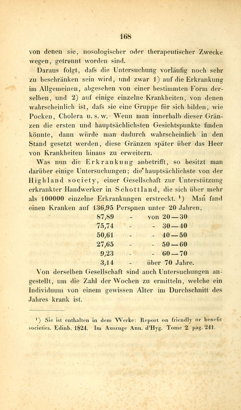 von denen sie, nosologischer oder therapeutischer Zwecke wegen, getrennt worden sind. Daraus folgt, dafs die Untersuchung vorläufig noch sehr zu beschränken sein wird, und zwar 1) auf die Erkrankung im Allgemeinen, abgesehen von einer bestimmten Form der- selben, und 2) auf einige einzelne Krankheiten, von denen wahrscheinlich ist, dafs sie eine Gruppe für sich bilden, wie Pocken, Cholera u. s. w. Wenn man innerhalb dieser Grän- zen die ersten und hauptsächlichsten Gesichtspunkte finden könnte, dann würde man dadurch wahrscheinlich in den Stand gesetzt werden, diese Gränzen später über das Heer von Krankheiten hinaus zu erweitern. Was nun die Erkrankung anbetrifft, so besitzt man darüber einige Untersuchungen; die'hauptsächlichste von der Highland Society, einer Gesellschaft zur Unterstützung erkrankter Handwerker in Schottland, die sich über mehr als 100000 einzelne Erkrankungen erstreckt. *) Man fand einen Kranken auf 136^95 Perspnen unter 20 Jahren, 87,89 - von 20 — 30 75,74 - -30 — 40 50,61 - -40 — 50 27,65 - -50 — 60 9,23 - -60 — 70 3,14 - über 70 Jahre. Von derselben Gesellschaft sind auch Untersuchungen an- gestellt, um die Zahl der Wochen zu ermitteln, welche ein Individuum von einem gewissen Alter im Durchschnitt des Jahres krank ist. ') Sie ist enthalten in dem Werte: Report on friendly or benefit jcieties. Edinb. 1824. Im Auszüge Ann. d'Hyg. Tome 2. pag. 241.