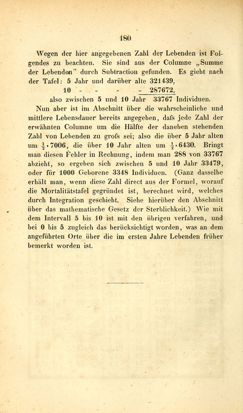 Wegen der hier angegebenen Zahl der Lebenden ist Fol- gendes zu beachten. Sie sind aus der Columne „Summe der Lebenden durch Subtraction gefunden. Es giebt nach der Tafel: 5 Jahr und darüber alte 321439, 10 - - - - 287672, also zwischen 5 und 10 Jahr 33767 Individuen. Nun aber ist im Abschnitt über die wahrscheinliche und mittlere Lebensdauer bereits angegeben, dafs jede Zahl der erwähnten Columne um die Hälfte der daneben stehenden Zahl von Lebenden zu grofs sei; also die über 5 Jahr alten um i.7006, die über 10 Jahr alten um 1-6430. Bringt man diesen Fehler in Rechnung, indem man 288 von 33767 abzieht, so ergeben sich zwischen 5 und 10 Jahr 33479, oder für 1000 Geborene 3348 Individuen. (Ganz dasselbe erhält man, wenn diese Zahl direct aus der Formel, worauf die Mortalitätstafel gegründet ist, berechnet wird, welches durch Integration geschieht. Siehe hierüber den Abschnitt über das mathematische Gesetz der Sterblichkeit.) Wie mit dem Intervall 5 bis 10 ist mit den übrigen verfahren, und bei 0 bis 5 zugleich das berücksichtigt worden, was an dem angeführten Orte über die im ersten Jahre Lebenden früher bemerkt worden ist.