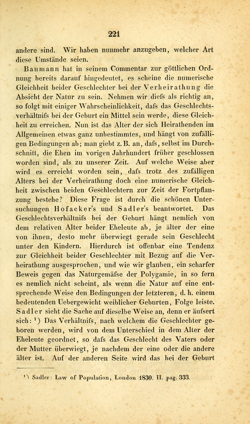 andere sind. Wir haben nunmehr anzugeben, welcher Art diese Umstände seien. Baumann hat in seinem Commentar zur göttlichen Ord- nung bereits darauf hingedeutet, es scheine die numerische Gleichheit beider Geschlechter bei der Verheirathung die Absicht der Natur zu sein. Nehmen wir diefs als richtig an, so folgt mit einiger Wahrscheinlichkeit, dafs das Geschlechts- verhältnifs bei der Geburt ein Mittel sein werde, diese Gleich- heit zu erreichen. Nun ist das Alter der sich Heirathenden im Allgemeinen etwas ganz unbestimmtes, und hängt von zufälli- gen Bedingungen ab; man giebt z.B. an, dafs, selbst im Durch- schnitt, die Ehen im vorigen Jahrhundert früher geschlossen worden sind, als zu unserer Zeit. Auf welche Weise aber wird es erreicht worden sein, dafs trotz des zufälligen Alters bei der Verheirathung doch eine numerische Gleich- heit zwischen beiden Geschlechtern zur Zeit der Fortpflan- zung bestehe? Diese Frage ist durch die schönen Unter- suchungen Hofacker's und Sadler's beantwortet. Das Geschlechtsverhältnifs bei der Geburt hängt nemlich von dem relativen Alter beider Eheleute ab, je älter der eine von ihnen, desto mehr überwiegt gerade sein Geschlecht unter den Kindern. Hierdurch ist offenbar eine Tendenz zur Gleichheit beider Geschlechter mit Bezug auf die Ver- heirathung ausgesprochen, und wie wir glauben, ein scharfer Beweis gegen das Naturgemäfse der Polygamie, in so fern es nemlich nicht scheint, als wenn die Natur auf eine ent- sprechende Weise den Bedingungen der letzteren, d. h. einem bedeutenden Uebergewicht weiblicher Geburten, Folge leiste. Sa dl er sieht die Sache auf dieselbe Weise an, denn er äufsert sich: ^) Das Verhältnifs, nach welchem die Geschlechter ge- boren werden, wird von dem Unterschied in dem Alter der Eheleute geordnet, so dafs das Geschlecht des Vaters oder der Mutter überwiegt, je nachdem der eine oder die andere älter ist. Auf der anderen Seite wird das bei der Geburt '^ Sadler: Law of Population, London 1830. IL pag. 333.