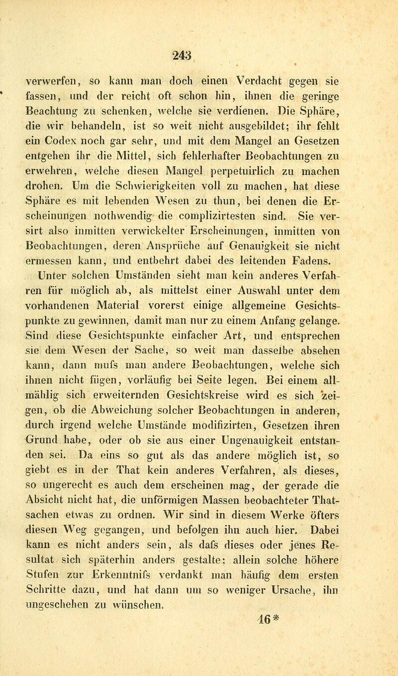 verwerfen, so kann man doch einen Verdacht gegen sie fassen, und der reicht oft schon hin, ihnen die geringe Beachtung zu schenken, welche sie verdienen. Die Sphäre, die wir behandeln, ist so weit nicht ausgebildet; ihr fehlt ein Codex noch gar sehr, und mit dem Mangel an Gesetzen entgehen ihr die Mittel, sich fehlerhafter Beobachtungen zu erwehren, welche diesen Mangel perpetuirlich zu machen drohen. Um die Schwierigkeiten voll zu machen, hat diese Sphäre es mit lebenden Wesen zu thun, bei denen die Er- scheinungen nothwendig die complizirtesten sind. Sie ver- sirt also inmitten verwickelter Erscheinungen, inmitten von Beobachtungen, deren Ansprüche auf Genauigkeit sie nicht ermessen kann, und entbehrt dabei des leitenden Fadens. Unter solchen Umständen sieht man kein anderes Verfah- ren für möglich ab, als mittelst einer Auswahl unter dem vorhandenen Material vorerst einige allgemeine Gesichts- punkte zu gewinnen, damit man nur zu einem Anfang gelange. Sind diese Gesichtspunkte einfacher Art, und entsprechen sie dem Wesen der Sache, so weit man dasselbe absehen kann, dann mufs man andere Beobachtungen, welche sich ihnen nicht fügen, vorläufig bei Seite legen. Bei einem all- mählig sich erweiternden Gesichtskreise wird es sich zei- gen, ob die Abweichung solcher Beobachtungen in anderen, durch irgend welche Umstände modifizirten, Gesetzen ihren Grund habe, oder ob sie aus einer Ungenauigkeit entstan- den sei. Da eins so gut als das andere möglich ist, so giebt es in der That kein anderes Verfahren, als dieses, so ungerecht es auch dem erscheinen mag, der gerade die Absicht nicht hat, die unförmigen Massen beobachteter That- sachen etwas zu ordnen. Wir sind in diesem Werke öfters diesen Weg gegangen, und befolgen ihn auch hier. Dabei kann es nicht anders sein, als dafs dieses oder jenes Re- sultat sich späterhin anders gestalte; allein solche höhere Stufen zur Erkenntnifs verdankt man häufig dem ersten Schritte dazu, und hat dann um so weniger Ursache, ihn ungeschehen zu wünschen. 46*