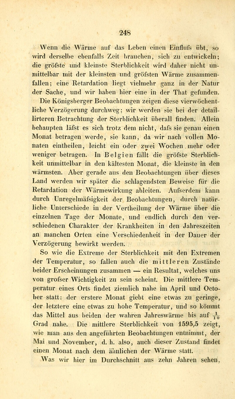 Wenn die Wärme auf das Leben einen Einflufs übt, so wird derselbe ebenfalls Zeit brauchen, sich zu entwickeln; die gröfste und kleinste Sterblichkeit wird daher nicht un- mittelbar mit der kleinsten und gröfsten Wärme zusammen- fallen; eine Retardation liegt vielmehr ganz in der Natur der Sache, und wir haben hier eine in der That gefunden. Die Königsberger Beobachtungen zeigen diese vierwöchent- liche Verzögerung durchweg; wir werden sie bei der detail- lirteren Betrachtung der Sterblichkeit überall finden. Allein behaupten läfst es sich trotz dem nicht, dafs sie genau einen Monat betragen werde, sie kann, da wir nach vollen Mo- naten eintheilen, leicht ein oder zwei Wochen . mehr oder w^eniger betragen. In Belgien fällt die gröfste Sterblich- keit unmittelbar in den kältesten Monat, die kleinste in den ■wärmsten. Aber gerade aus den Beobachtungen über dieses Land werden wir später die schlagendsten Beweise für die Retardation der Wärmewirkung ableiten. Aufserdem kann durch Unregelmäfsigkeit der Beobachtungen, durch natür- liche Unterschiede in der Vertheilung der Wärme über die einzelnen Tage der Monate, und endlich durch den ver- schiedenen Charakter der Krankheiten in den Jahreszeiten an manchen Orten eine Verschiedenheit in der Dauer der Verzögerung bewirkt werden. , So wie die Extreme der Sterblichkeit mit den Extremen der Temperatur, so fallen auch die mittleren Zustände beider Erscheinungen zusammen — ein Resultat, welches uns von grofser Wichtigkeit zu sein scheint. Die mittlere Tem- peratur eines Orts findet ziemlich nahe im April und Octo- ber statt: der erstere Monat giebt eine etwas zu geringe, der letztere eine etwas zu hohe Temperatur, und so kömmt das Mittel aus beiden der wahren Jahreswärme bis auf -— Grad nahe. Die mittlere Sterblichkeit von 1595^5 zeigt, wie man aus den angeführten Beobachtungen entnimmt, der Mai und November, d. h. also, auch dieser Zustand findet einen Monat nach dem ähnlichen der Wärme statt. Was wir hier im Durchschnitt aus zehn Jahren sehen,