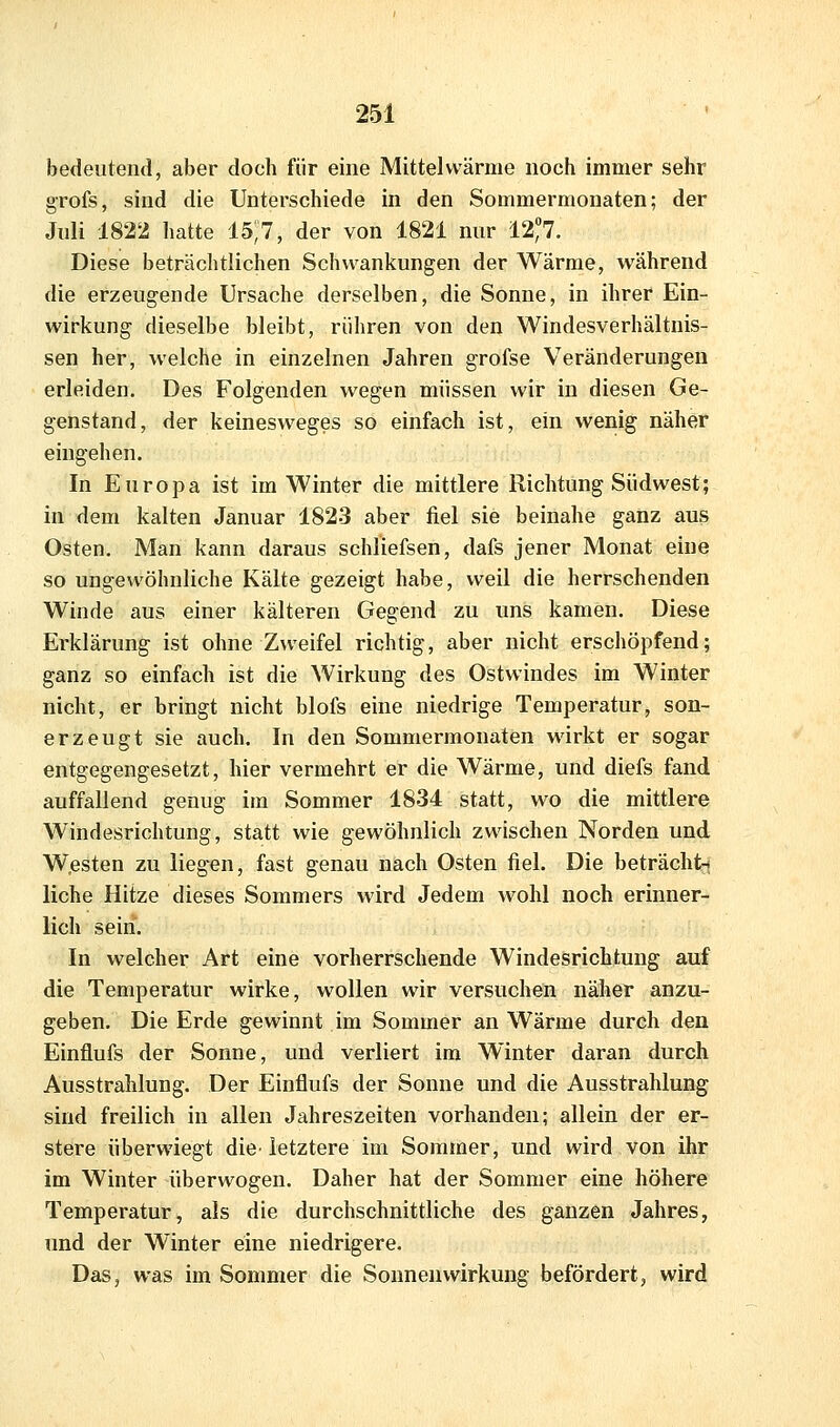 bedeutend, aber doch für eine Mittel wärme noch immer sehr grofs, sind die Unterschiede in den Sommermonaten; der Juli 1822 hatte IS)?, der von 1821 nur 12;7. Diese beträchtlichen Schwankungen der Wärme, während die erzeugende Ursache derselben, die Sonne, in ihrer Ein- wirkung dieselbe bleibt, rühren von den Windesverhältnis- sen her, welche in einzelnen Jahren grofse Veränderungen erleiden. Des Folgenden wegen müssen wir in diesen Ge- genstand, der keinesweges so einfach ist, ein wenig näher eingehen. In Europa ist im Winter die mittlere Richtung Südwest; in dem kalten Januar 1823 aber fiel sie beinahe ganz aus Osten. Man kann daraus schliefsen, dafs jener Monat eine so ungewöhnliche Kälte gezeigt habe, weil die herrschenden Winde aus einer kälteren Gegend zu uns kamen. Diese Erklärung ist ohne Zweifel richtig, aber nicht erschöpfend; ganz so einfach ist die Wirkung des Ostwindes im Winter nicht, er bringt nicht blofs eine niedrige Temperatur, son- erzeugt sie auch. In den Sommermonaten wirkt er sogar entgegengesetzt, hier vermehrt er die Wärme, und diefs fand auffallend genug im Sommer 1834 statt, wo die mittlere Windesrichtung, statt wie gewöhnlich zwischen Norden und W.esten zu liegen, fast genau nach Osten fiel. Die beträcht-* liehe Hitze dieses Sommers wird Jedem wohl noch erinner- lich sein. In welcher Art eine vorherrschende Windesrichtung auf die Temperatur wirke, wollen wir versuchen näher anzu- geben. Die Erde gewinnt im Sommer an Wärme durch den Einflufs der Sonne, und verliert im Winter daran durch Ausstrahlung. Der Einflufs der Sonne und die Ausstrahlung sind freilich in allen Jahreszeiten vorhanden; allein der er- stere überwiegt die^ letztere im Sommer, und wird von ihr im Winter überwogen. Daher hat der Sommer eine höhere Temperatur, als die durchschnittliche des ganzen Jahres, und der Winter eine niedrigere. Das, was im Sommer die Sonnen Wirkung befördert, wird