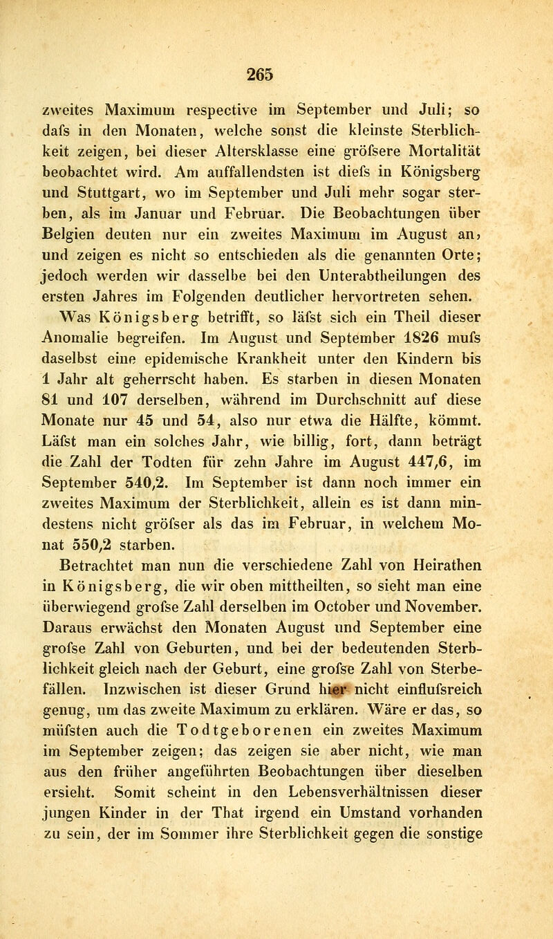 zweites Maximum respective im September und Juli; so dafs in den Monaten, welche sonst die kleinste Sterblich- keit zeigen, bei dieser Altersklasse eine gröfsere Mortalität beobachtet wird. Am auffallendsten ist diefs in Königsberg und Stuttgart, wo im September und Juli mehr sogar ster- ben, als im Januar und Februar. Die Beobachtungen über Belgien deuten nur ein zweites Maximum im August an? und zeigen es nicht so entschieden als die genannten Orte; jedoch werden wir dasselbe bei den Unterabtheilungen des ersten Jahres im Folgenden deutlicher hervortreten sehen. Was Königsberg betrifft, so läfst sich ein Theil dieser Anomalie begreifen. Im August und September 1826 mufs daselbst eine epidemische Krankheit unter den Kindern bis 1 Jahr alt geherrscht haben. Es starben in diesen Monaten 81 und 107 derselben, während im Durchschnitt auf diese Monate nur 45 und 54, also nur etwa die Hälfte, kömmt. Läfst man ein solches Jahr, wie billig, fort, dann beträgt die Zahl der Todten für zehn Jahre im August 447,6, im September 540,2. Im September ist dann noch immer ein zweites Maximum der Sterblichkeit, allein es ist dann min- destens nicht gröfser als das im Februar, in welchem Mo- nat 550,2 starben. Betrachtet man nun die verschiedene Zahl von Heirathen in Königsberg, die wir oben mittheilten, so sieht man eine überwiegend grofse Zahl derselben im October und November. Daraus erwächst den Monaten August und September eine grofse Zahl von Geburten, und bei der bedeutenden Sterb- lichkeit gleich nach der Geburt, eine grofse Zahl von Sterbe- fällen. Inzwischen ist dieser Grund hipr- nicht einflufsreich genug, um das zweite Maximum zu erklären. Wäre er das, so müfsten auch die Todtgeborenen ein zweites Maximum im September zeigen; das zeigen sie aber nicht, wie man aus den früher angeführten Beobachtungen über dieselben ersieht. Somit scheint in den Lebensverhältnissen dieser jungen Kinder in der That irgend ein Umstand vorhanden zu sein, der im Sommer ihre Sterblichkeit gegen die sonstige