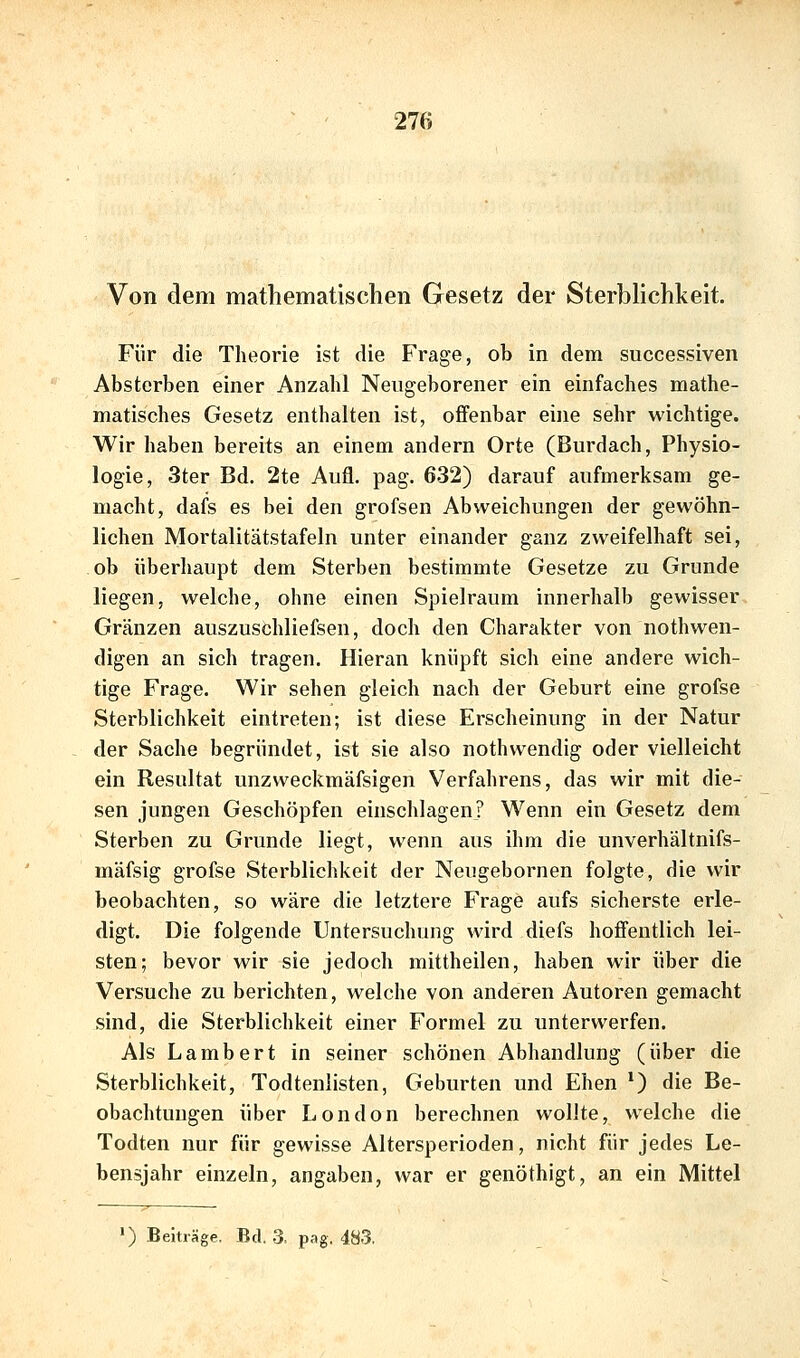 Von dem mathematischen Gesetz der Sterblichkeit. Für die Theorie ist die Frage, ob in dem successiven Absterben einer Anzahl Neugeborener ein einfaches mathe- matisches Gesetz enthalten ist, offenbar eine sehr wichtige. Wir haben bereits an einem andern Orte (Burdach, Physio- logie, 3ter Bd. 2te Aufl. pag. 632) darauf aufmerksam ge- macht, dafs es bei den grofsen Abweichungen der gewöhn- lichen Mortalitätstafeln unter einander ganz zweifelhaft sei, ob überhaupt dem Sterben bestimmte Gesetze zu Grunde liegen, welche, ohne einen Spielraum inneriialb gewisser Gränzen auszuschliefsen, doch den Charakter von nothwen- digen an sich tragen. Hieran knüpft sich eine andere wich- tige Frage. Wir sehen gleich nach der Geburt eine grofse Sterblichkeit eintreten; ist diese Erscheinung in der Natur der Sache begründet, ist sie also nothwendig oder vielleicht ein Resultat unzweckmäfsigen Verfahrens, das wir mit die- sen jungen Geschöpfen einschlagen? Wenn ein Gesetz dem Sterben zu Grunde liegt, wenn aus ihm die unverhältnifs- mäfsig grofse Sterblichkeit der Neugebornen folgte, die wir beobachten, so wäre die letztere Frage aufs sicherste erle- digt. Die folgende Untersuchung wird diefs hoffentlich lei- sten; bevor wir sie jedoch mittheilen, haben wir über die Versuche zu berichten, welche von anderen Autoren gemacht sind, die Sterblichkeit einer Formel zu unterwerfen. Als Lambert in seiner schönen Abhandlung (über die Sterblichkeit, Todtenlisten, Geburten und Ehen *) die Be- obachtungen über London berechnen wollte, welche die Todten nur für gewisse Altersperioden, nicht für jedes Le- bensjahr einzeln, angaben, war er genöthigt, an ein Mittel ') Beiträge. Bd. 3. pag. 483,