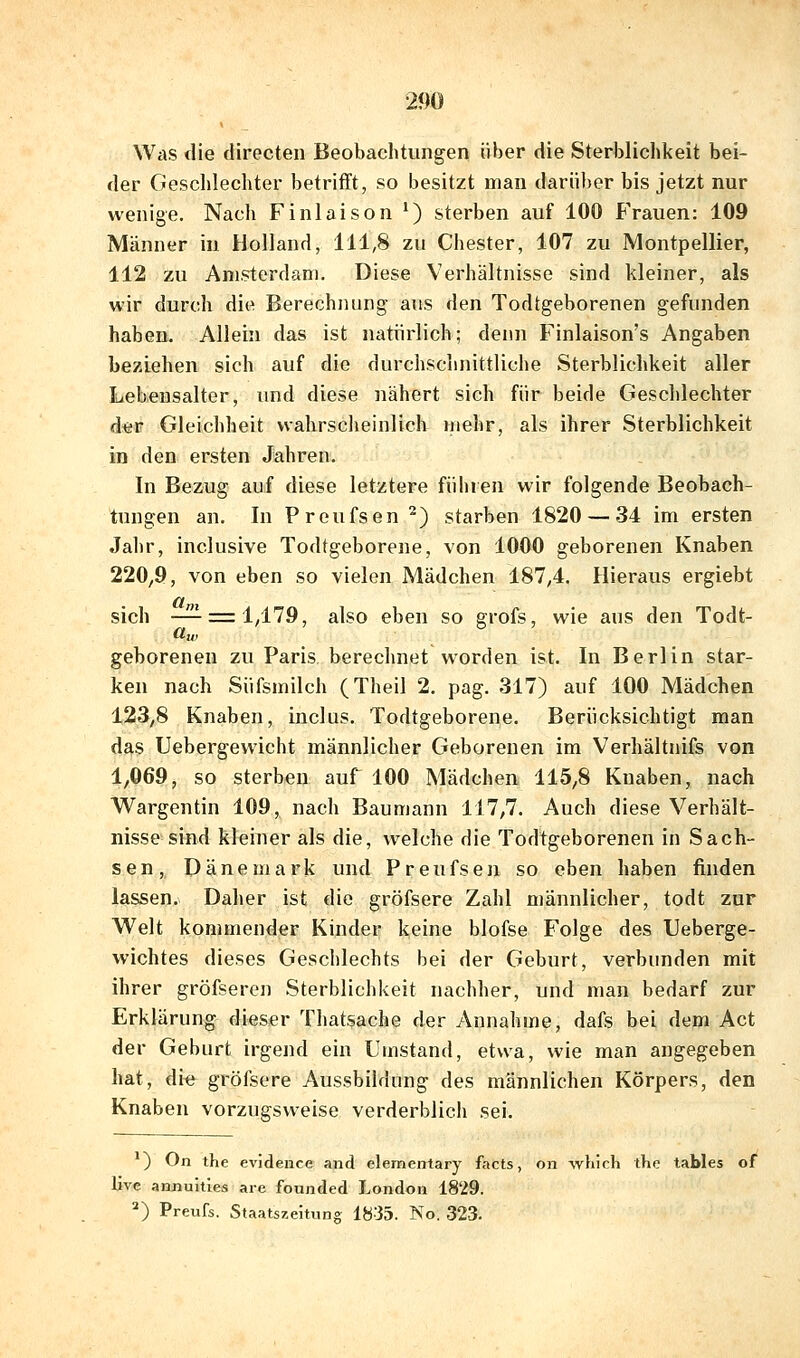Was die tlirecten Beobachtungen über die Sterblichkeit bei- der Geschlechter betrifft, so besitzt man darüber bis jetzt nur wenige. Nacli Finlaison ^) sterben auf 100 Frauen: 109 Männer in Holland, 111,8 zu Chester, 107 zu Montpellier, 112 zu Amsterdam. Diese Verhältnisse sind kleiner, als wir durch die Berechnung aus den Todtgeborenen gefunden haben. Allein das ist natürlich; denn Finlaison's Angaben beziehen sich auf die durchschnittliche Sterblichkeit aller Lebensalter, und diese nähert sich für beide Geschlechter dffti? Gleichheit wahrsclieinlich mehr, als ihrer Sterblichkeit in den ersten Jahren. In Bezug auf diese letztere führen wir folgende Beobach- tungen an. In Preufsen^) starben 1820 — 34 im ersten Jahr, inclusive Todtgeborene, von 1000 geborenen Knaben 220,9, von eben so vielen Mädchen 187,4. Hieraus ergiebt et sich —^ = 1/179, also eben so grofs, wie aus den Todt- geborenen zu Paris berechnet worden ist. In Berlin star- ken nach Süfsmilch (Theil 2. pag. 317) auf 100 Mädchen 123,8 Knaben, inclus. Todtgeborene. Berücksichtigt man das Uebergewicht männlicher Geborenen im Verhältnifs von 1,069, so sterben auf 100 Mädchen 115,8 Knaben, nach Wargentin 109, nach Baumann 117,7. Auch diese Verhält- nisse-sind kleiner als die, welche die Todtgeborenen in Sach- sen , Dänemark und P r e u fs e n so eben haben finden lassen. Daher ist die gröfsere Zahl männlicher, todt zur Welt kommender Kinder keine blofse Folge des Ueberge- wichtes dieses Geschlechts bei der Geburt, verbunden mit ihrer gröfseren Sterblichkeit nachher, und man bedarf zur Erklärung dieser Thatsache der Annahme, dafs bei dem Act der Geburt irgend ein Umstand, etwa, wie man angegeben hat, die gröfsere Aussbildung des männlichen Körpers, den Knaben vorzugsweise verderblich sei. ) On the evjdence and elementary facts, on which the tables of live anjiuities are founded London 1829. ^) Preufs. Staatszehung 1835. No. 323.