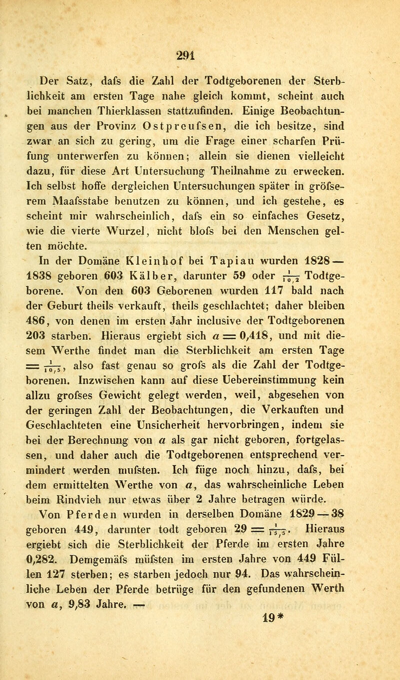 Der Satz, dafs die Zahl der Todtgeborenen der Sterb- lichkeit am ersten Tage nahe gleich kommt, scheint auch bei manchen Thierklassen stattzufinden. Einige Beobachtun- gen aus der Provinz Ostprcufsen, die ich besitze, sind zwar an sich zu gering, um die Frage einer scharfen Prü- fung unterwerfen zu können; allein sie dienen vielleicht dazu, für diese Art Untersuchung Theilnahme zu erwecken. Ich selbst hoffe dergleichen Untersuchungen später in gröfse- rem Maafsstabe benutzen zu können, und ich gestehe, es scheint mir wahrscheinlich, dafs ein so einfaches Gesetz, wie die vierte Wurzel, nicht blofs bei den Menschen gel- ten möchte. In der Domäne Klein ho f bei Tapiau wurden 1828 — 1838 geboren 603 Kälber, darunter 59 oder ^^ Todtge- borene. Von den 603 Geborenen wurden 117 bald nach der Geburt theils verkauft, theils geschlachtet; daher bleiben 486, von denen im ersten Jahr inclusive der Todtgeborenen 203 starben. Hieraus ergiebt sich « = 0,418, und mit die- sem Werthe findet man die Sterblichkeit am ersten Tage = r57i> ^Jso fast genau so grofs als die Zahl der Todtge- borenen. Inzwischen kann auf diese üebereinstimmung kein allzu grofses Gewicht gelegt werden, weil, abgesehen von der geringen Zahl der Beobachtungen, die Verkauften und Geschlachteten eine Unsicherheit hervorbringen, indem sie bei der Berechnung von a als gar nicht geboren, fortgelas- sen, und daher auch die Todtgeborenen entsprechend ver- mindert werden mufsteu. Ich füge noch hinzu, dafs, bei dem ermittelten Werthe von a, das wahrscheinliche Leben beim Rindvieh nur etwas über 2 Jahre betragen würde. Von Pferden wurden in derselben Domäne 1829 — 38 geboren 449, darunter todt geboren 29 = ^7? • Hieraus ergiebt sich die Sterblichkeit der Pferde im ersten Jahre 0,282. Demgemäfs müfsten im ersten Jahre von 449 Fül- len 127 sterben; es starben jedoch nur 94. Das wahrschein- liche Leben der Pferde betrüge für den gefundenen Werth von ö, 9,83 Jahre. — 19*