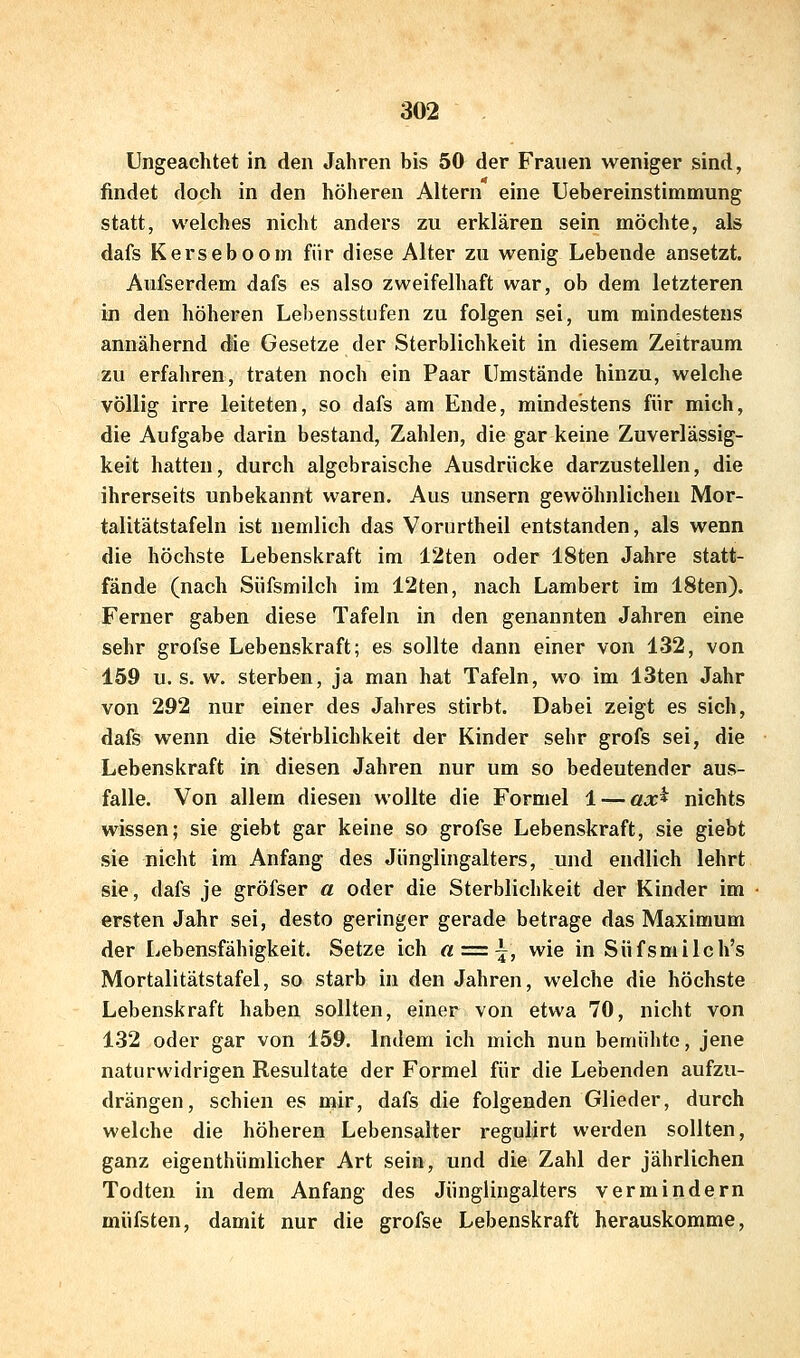 Ungeachtet in den Jahren bis 50 der Frauen weniger sind, findet doch in den höheren Altern eine Uebereinstimmung statt, welches nicht anders zu erklären sein möchte, als dafs Kerseboom für diese Alter zu wenig Lebende ansetzt. Aufserdem dafs es also zweifelhaft war, ob dem letzteren in den höheren Lehensstufen zu folgen sei, um mindestens annähernd die Gesetze der Sterblichkeit in diesem Zeitraum zu erfahren, traten noch ein Paar Umstände hinzu, welche völlig irre leiteten, so dafs am Ende, mindestens für mich, die Aufgabe darin bestand, Zahlen, die gar keine Zuverlässig- keit hatten, durch algebraische Ausdrücke darzustellen, die ihrerseits unbekannt waren. Aus unsern gewöhnlichen Mor- talitätstafeln ist nemlich das Vorurtheil entstanden, als wenn die höchste Lebenskraft im 12ten oder 18ten Jahre statt- fände (nach Süfsmilch im 12ten, nach Lambert im 18ten). Ferner gaben diese Tafeln in den genannten Jahren eine sehr grofse Lebenskraft; es sollte dann einer von 132, von 159 U.S. w. sterben, ja man hat Tafeln, wo im 13ten Jahr von 292 nur einer des Jahres stirbt. Dabei zeigt es sich, dafs wenn die Sterblichkeit der Kinder sehr grofs sei, die Lebenskraft in diesen Jahren nur um so bedeutender aus- falle. Von allem diesen wollte die Formel 1 — ax^ nichts wissen; sie giebt gar keine so grofse Lebenskraft, sie giebt sie nicht im Anfang des Jünglingalters, und endlich lehrt sie, dafs je gröfser a oder die Sterblichkeit der Kinder im ersten Jahr sei, desto geringer gerade betrage das Maximum der Lebensfähigkeit. Setze ich a = \, wie in Süfsmilch's Mortalitätstafel, so starb in den Jahren, welche die höchste Lebenskraft haben sollten, einer von etwa 70, nicht von 132 oder gar von 159. Indem ich mich nun bemühte, jene naturwidrigen Resultate der Formel für die Lebenden aufzu- drängen, schien es mir, dafs die folgenden Glieder, durch welche die höheren Lebensalter regulirt werden sollten, ganz eigenthümlicher Art sein, und die Zahl der jährlichen Todten in dem Anfang des Jünglingalters vermindern müfsten, damit nur die grofse Lebenskraft herauskomme.