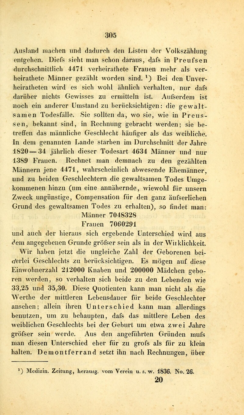 Ausland machen und dadurch den Listen der Volkszählung entgehen. Diefs sieht man schon daraus, dafs in Preufsen durchschnittlich 4471 verheirathete Frauen mehr als ver- heirathete Männer gezählt worden sind. *) Bei den Unver- heiratheten wird es sich wohl ähnlich verhalten, nur dafs darüber nichts Gewisses zu ermitteln ist. Aufserdem ist noch ein anderer Umstand zu berücksichtigen: die gewalt- samen Todesfälle. Sie sollten da, wo sie, wie in Preus- sen, bekannt sind, in Rechnung gebracht werden; sie be- treffen das männliche Geschlecht häufiger als das weibliche. In dem genannten Lande starben im Durchschnitt der Jahre 1820 — 34 jährlich dieser Todesart 4634 Männer und nur 1389 Frauen. Rechnet man demnach zu den gezählten Männern jene 4471, wahrscheinlich abwesende Ehemänner, und zu beiden Geschlechtern die gewaltsamen Todes Umge- kommenen hinzu (um eine annähernde, wiewohl für unsern Zweck ungünstige, Compensation für den ganz äufserlichen Grund des gewaltsamen Todes zu erhalten), so findet man: Männer 7048328 Frauen 7060291 und auch der hieraus sich ergebende Unterschied wird aus c'em angegebenen Grunde gröfser sein als in der Wiiklichkeit. Wir haben jetzt die ungleiche Zahl der Geborenen bei- a'erlei Geschlechts zu berücksichtigen. Es mögen auf diese Einwohnerzahl 212000 Knaben und 200000 Mädchen gebo- ren werden, so verhalten sich beide zu den Lebenden wie 33,25 und 35,30. Diese Quotienten kann man nicht als die Werthe der mittleren Lebensdauer für beide Geschlechter ansehen; allein ihren Unterschied kann man allerdings benutzen, um zu behaupten, dafs das mittlere Leben des weiblichen Geschlechts bei der Geburt um etwa zwei Jahre gröfser sein werde. Aus den angeführten Gründen mufs man diesen Unterschied eher für zu grofs als für zu klein halten. Demontferrand setzt ihn nach Rechnungen, über *) Medizin. Zeitung, herausg. vom Verein u. s. w. 1836. No. 26. 20