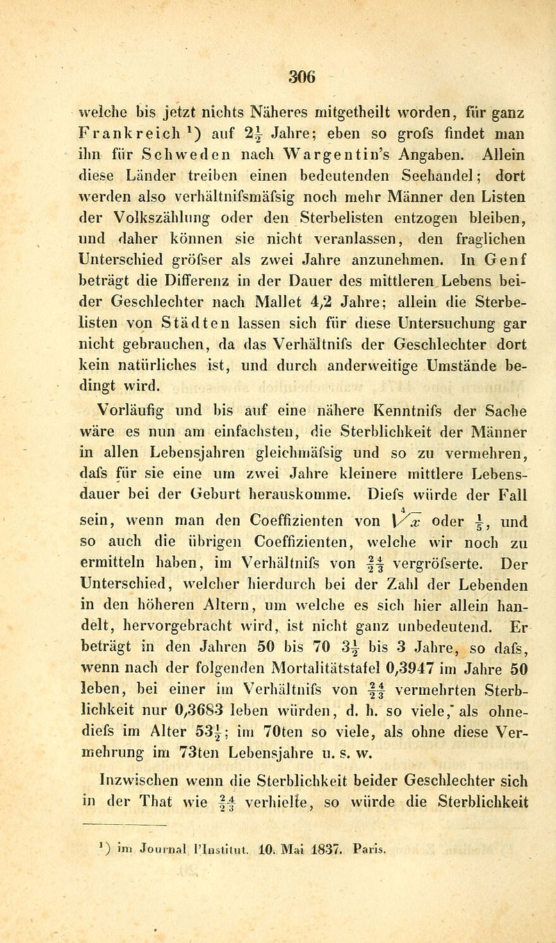 weiche bis jetzt nichts Näheres mitgetheilt worden, für ganz Frankreich^) auf 2j Jahre; eben so grofs findet man ihn für Schweden nach Wargeutin's Angaben. Allein diese Länder treiben einen bedeutenden Seehandel; dort werden also verhältnifsmäfsig noch mehr Männer den Listen der Volkszählung oder den Sterbelisten entzogen bleiben, und daher können sie nicht veranlassen, den fraglichen Unterschied gröfser als zwei Jahre anzunehmen. In Genf beträgt die Diflferenz in der Dauer des mittleren Lebens bei- der Geschlechter nach Mallet 4,2 Jahre; allein die Sterbe- listen von Städten lassen sich für diese Untersuchung gar nicht gebrauchen, da das Verhältnifs der Geschlechter dort kein natürliches ist, und durch anderweitige Umstände be- dingt wird. Vorläufig und bis auf eine nähere Kenntnifs der Sache wäre es nun am einfachsten, die Sterblichkeit der Männer in allen Lebensjahren gleichmäfsig und so zu vermehren, dafs für sie eine um zwei Jahre kleinere mittlere Lebens- dauer bei der Geburt herauskomme. Diefs würde der Fall 4 sein, wenn man den Coeffizienten von \Xa: oder ^, und so auch die übrigen Coeffizienten, welche wir noch zu ermitteln haben, im Verhältnifs von |-| vergröfserte. Der Unterschied, welcher hierdurch bei der Zahl der Lebenden in den höheren Altern, um welche es sich hier allein han- delt, hervorgebracht wird, ist nicht ganz unbedeutend. Er beträgt in den Jahren 50 bis 70 3^ bis 3 Jahre, so dafs, wenn nach der folgenden Mortalitätstafel 0,3947 im Jahre 50 leben, bei einer im Verhältnifs von || vermehrten Sterb- lichkeit nur 0,3683 leben würden, d. h. so viele,* als ohne- diefs im Alter 53{; im 70ten so viele, als ohne diese Ver- mehrung im 73ten Lebensjahre u. s. w. Inzwischen wenn die Sterblichkeit beider Geschlechter sich in der That wie f| verhielte, so würde die Sterblichkeit ') im Journal l'lustitut. 10. Mal 1837. Paris.