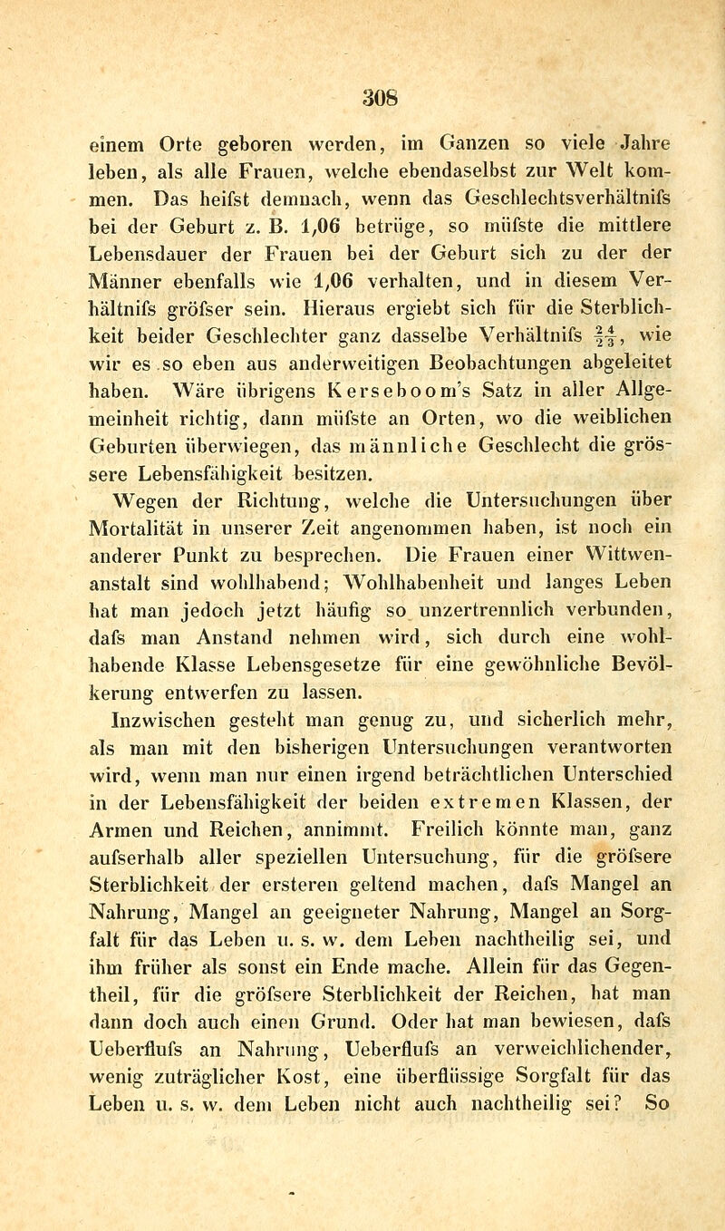 einem Orte geboren werden, im Ganzen so viele Jahre leben, als alle Frauen, welche ebendaselbst zur Welt kom- men. Das heifst demnach, wenn das Geschlechtsverhältnifs bei der Geburt z. B. 1,06 betrüge, so müfste die mittlere Lebensdauer der Frauen bei der Geburt sich zu der der Männer ebenfalls wie 1^06 verhalten, und in diesem Ver- hältnifs gröfser sein. Hieraus ergiebt sich für die Sterblich- keit beider Geschlechter ganz dasselbe Verhältnifs |-|, wie wir es so eben aus anderweitigen Beobachtungen abgeleitet haben. Wäre übrigens Kerseboom's Satz in aller Allge- meinheit richtig, dann müfste an Orten, wo die weiblichen Geburten überwiegen, das männliche Geschlecht die grös- sere Lebensfähigkeit besitzen. Wegen der Richtung, welche die Untersuchungen über Mortalität in unserer Zeit angenommen haben, ist noch ein anderer Punkt zu besprechen. Die Frauen einer Wittwen- anstalt sind wohlhabend; Wohlhabenheit und langes Leben hat man jedoch jetzt häufig so unzertrennlich verbunden, dafs man Anstand nehmen wird, sich durch eine wohl- habende Klasse Lebensgesetze für eine gewöhnliche Bevöl- kerung entwerfen zu lassen. Inzwischen gesteht man genug zu, und sicherlich mehr, als man mit den bisherigen Untersuchungen verantworten wird, wenn man nur einen irgend beträchtlichen Unterschied in der Lebensfähigkeit der beiden extremen Klassen, der Armen und Reichen, annimmt. Freilich könnte man, ganz aufserhalb aller speziellen Untersuchung, für die gröfsere Sterblichkeit der ersteren geltend machen, dafs Mangel an Nahrung, Mangel an geeigneter Nahrung, Mangel an Sorg- falt für das Leben u. s. w, dem Leben nachtheilig sei, und ihm früher als sonst ein Ende mache. Allein für das Gegen- theil, für die gröfsere Sterblichkeit der Reichen, hat man dann doch auch einen Grund. Oder hat man bewiesen, dafs Ueberflufs an Nahrung, Ueberflufs an verweichlichender, wenig zuträglicher Kost, eine überflüssige Sorgfalt für das Leben u. s. w. dem Leben nicht auch nachtheilig sei? So